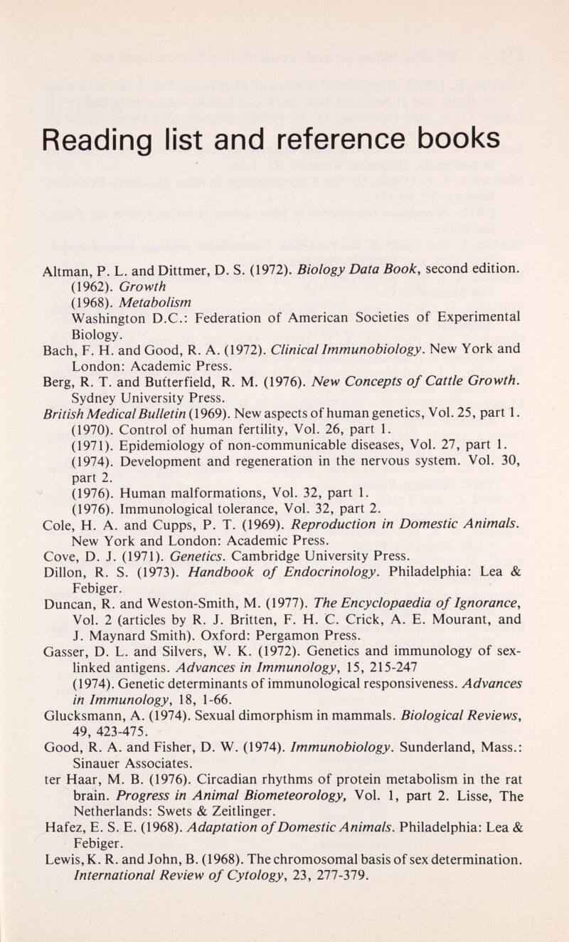 Reading list and reference books Altman, P. L. and Dittmer, D. S. (1972). Biology Data Book, second edition. (1962). Growth (1968). Metabolism Washington D.C.: Federation of American Societies of Experimental Biology. Bach, F. H. and Good, R. A. (1972). ClinicalImmunobiology. New York and London: Academic Press. Berg, R. T. and But'terfield, R. M. (1976). New Concepts of Cattle Growth. Sydney University Press. British Medical Bulletin (1969). New aspects of human genetics. Vol. 25, part 1. (1970). Control of human fertility, Vol. 26, part 1. (1971). Epidemiology of non-communicable diseases. Vol. 27, part 1. (1974). Development and regeneration in the nervous system. Vol. 30, part 2. (1976). Human malformations. Vol. 32, part 1. (1976). Immunological tolerance, Vol. 32, part 2. Cole, H. A. and Cupps, P. T. (1969). Reproduction in Domestic Animals. New York and London: Academic Press. Cove, D. J. (1971). Genetics. Cambridge University Press. Dillon, R. S. (1973). Handbook of Endocrinology. Philadelphia: Lea &. Febiger. Duncan, R. and Weston-Smith, M. (1977). The Encyclopaedia of Ignorance, Vol. 2 (articles by R. J. Britten, F. H. C. Crick, A. E. Mourant, and J. Maynard Smith). Oxford: Pergamon Press. Gasser, D. L. and Silvers, W. K. (1972). Genetics and immunology of sex- linked antigens. Advances in Immunology, 15, 215-247 (1974). Genetic determinants of immunological responsiveness. Advances in Immunology, 18, 1-66. Glucksmann, A. (1974). Sexual dimorphism in mammals. Biological Reviews, 49, 423-475. Good, R. A. and Fisher, D. W. (1974). Immunobiology. Sunderland, Mass.: Sinauer Associates. ter Haar, M. В. (1976). Circadian rhythms of protein metabolism in the rat brain. Progress in Animal Biometeorology, Vol. 1, part 2. Lisse, The Netherlands: Swets & Zeithnger. Hafez, E. S. E. (1968). Adaptation of Domestic Animals. Philadelphia: Lea & Febiger. Lewis, K. R. and John, B. (1968). The chromosomal basis of sex determination. International Review of Cytology, 23, 277-379.