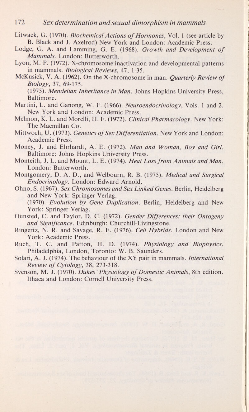 172 Sex determination and sexual dimorphism in mammals Litwack, G. (1970). Biochemical Actions of Hormones, Vol. 1 (see article by B. Black and J. Axelrod) New York and London: Academic Press. Lodge, G. A. and Lamming, G. E. (1968). Growth and Development of Mammals. London: Butterworth. Lyon, M. F. (1972). X-chromosome inactivation and developmental patterns in mammals. Biological Reviews, Al, 1-35. McKusick, V. A. (1962). On the X-chromosome in man. Quarterly Review of Biology, Ъ1, 69-175. (1975). Mendelian Inheritance in Man. Johns Hopkins University Press, Baltimore. Martini, L. and Ganong, W. F. (1966). Neuroendocrinology, Vols. 1 and 2. New York and London: Academic Press. Melmon, K. L. and Morelli, H. F. (1972). Clinical Pharmacology. New York: The Macmillan Co. Mittwoch, и. (1973). Genetics of Sex Differentiation. New York and London: Academic Press. Money, J. and Ehrhardt, A. E. (1972). Man and Woman, Boy and Girl. Baltimore: Johns Hopkins University Press. Monteith, J. L. and Mount, L. E. (1974). Heat Loss from Animals and Man. London: Butterworth. Montgomery, D. A. D., and Welbourn, R. B. (1975). Medical and Surgical Endocrinology. London: Edward Arnold. Ohno, S. (1967). Sex Chromosomes and Sex Linked Genes. BerUn, Heidelberg and New York: Springer Verlag. (1970). Evolution by Gene Duplication. Berhn, Heidelberg and New York: Springer Verlag. Ounsted, C. and Taylor, D. C. (1972). Gender Differences: their Ontogeny and Significance. Edinburgh: Churchill-Livingstone. Ringertz, N. R. and Savage, R. E. (1976). Cell Hybrids. London and New York: Academic Press. Ruch, T. С. and Patton, H. D. (1974). Physiology and Biophysics. Philadelphia, London, Toronto: W. B. Saunders. Solari, A. J. (1974). The behaviour of the XY pair in mammals. International Review of Cytology, 38, 273-318. Svenson, M. J. (1970). Dukes' Physiology of Domestic Animals, 8th edition. Ithaca and London: Cornell University Press.