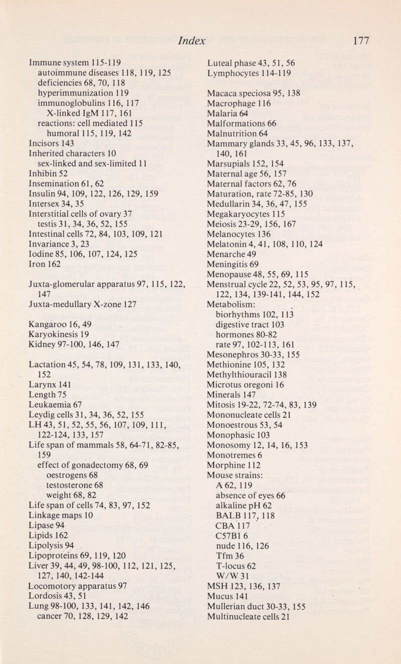 Index 177 Immune system 115-119 autoimmune diseases 118, 119, 125 deficiencies 68, 70, 118 hyperimmunization 119 immunoglobulins 116, 117 X-linkedIgM 117, 161 reactions: cell mediated 115 humoral 115, 119, 142 Incisors 143 Inherited characters 10 sex-linked and sex-limited 11 Inhibin 52 Insemination 61, 62 Insulin 94, 109, 122, 126, 129, 159 Intersex 34, 35 Interstitial ceils of ovary 37 testis 31, 34, 36, 52, 155 Intestinal cells 72, 84, 103, 109, 121 Invariance 3, 23 Iodine 85, 106, 107, 124, 125 Iron 162 Juxta-glomerular apparatus 97, 115, 122, 147 Juxta-medullary X-zone 127 Kangaroo 16, 49 Karyokinesis 19 Kidney 97-100, 146, 147 Lactation45, 54, 78, 109, 131, 133, 140, 152 Larynx 141 Length 75 Leukaemia 67 Leydig cells 31, 34, 36, 52, 155 LH43, 51, 52, 55, 56, 107, 109, 111, 122-124, 133, 157 Life span of mammals 58, 64-71, 82-85, 159 effect of gonadectomy 68, 69 oestrogens 68 testosterone 68 weight 68, 82 Life span of cells 74, 83, 97, 152 Linkage maps 10 Lipase 94 Lipids 162 Lipolysis 94 Lipoproteins 69, 119, 120 Liver 39, 44, 49, 98-100, 112, 121, 125, 127, 140,142-144 Locomotory apparatus 97 Lordosis 43, 51 Lung 98-100, 133, 141, 142, 146 cancer 70, 128, 129, 142 Luteal phase 43, 51, 56 Lymphocytes 114-119 Macaca speciosa 95, 138 Macrophage 116 Malaria 64 Malformations 66 Malnutrition 64 Mammary glands 33, 45, 96, 133, 137, 140, 161 Marsupials 152, 154 Maternal age 56, 157 Maternal factors 62, 76 Maturation, rate 72-85, 130 Medullarin 34, 36, 47, 155 Megakaryocytes 115 Meiosis 23-29, 156, 167 Melanocytes 136 Melatonin 4, 41, 108, 110, 124 Menarche 49 Meningitis 69 Menopause48, 55, 69, 115 Menstrual cycle 22, 52, 53, 95, 97, 115, 122,134,139-141,144,152 Metabohsm: biorhythms 102, 113 digestive tract 103 hormones 80-82 rate 97, 102-113, 161 Mesonephros 30-33, 155 Methionine 105, 132 Methylthiouracil 138 Microtus oregoni 16 Minerals 147 Mitosis 19-22, 72-74, 83, 139 Mononucleate cells 21 Monoestrous 53, 54 Monophasic 103 Monosomy 12, 14, 16, 153 Monotremes 6 Morphine 112 Mouse strains: A 62, 119 absence of eyes 66 alkaline pH 62 BALB 117, 118 CBAÌ17 C57B16 nude 116,126 Tfm36 T-locus 62 W/W31 MSH 123, 136, 137 Mucus 141 Mullerian duct 30-33, 155 Multinucleate cells 21