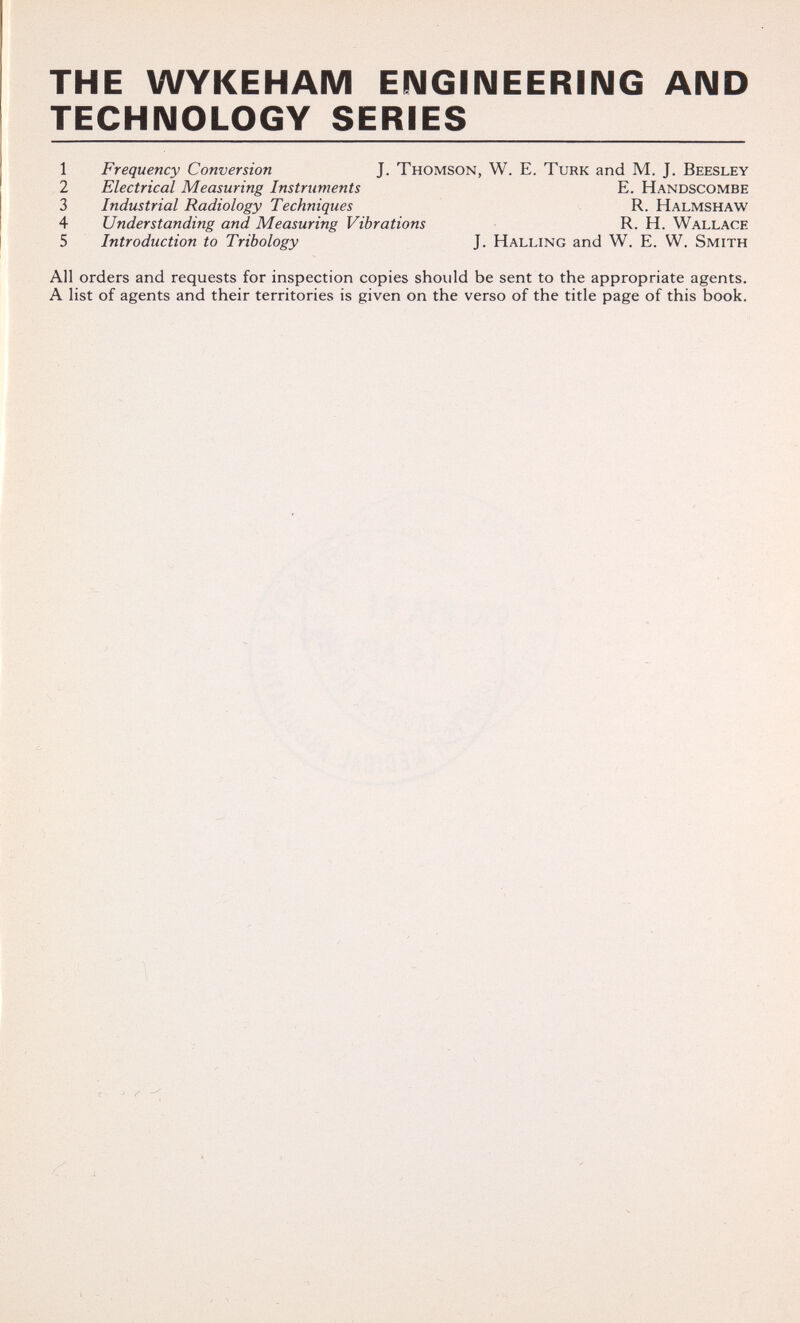 THE WYKEHAM EIMGIIMEERING AND TECHNOLOGY SERIES 1 Frequency Conversion J. Thomson, W. E. Turk and M. J. Beesley 2 Electrical Measuring Instruments E. Handscombe 3 Industrial Radiology Techniques R. Halmshaw 4 Understanding and Measuring Vibrations R. H. Wallace 5 Introduction to Tribology J. Halling and W. E. W. Smith All orders and requests for inspection copies should be sent to the appropriate agents. A list of agents and their territories is given on the verso of the title page of this book.