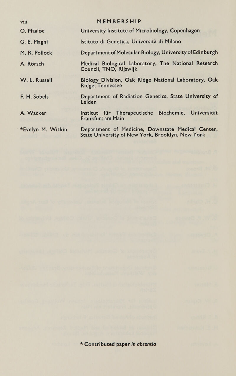 VlU о. Maaloe G. E. Magni M. R. Pollock A. Rörsch W. L. Russell F. H. Sobéis A. Wacker *Evelyn M. Witkin MEMBERSHIP University Institute of Microbiology, Copenhagen Istituto di Genetica, Università di Milano Department of Molecular Biology, University of Edinburgh Medical Biological Laboratory, The National Research Council, TNO, Rijswijk Biology Division, Oak Ridge National Laboratory, Oak Ridge, Tennessee Department of Radiation Genetics, State University of Leiden Institut für Therapeutische Biochemie, Universität Frankfurt am Main Department of Medicine, Downstate Medical Center, State University of New York, Brooklyn, New York * Contributed paper in absentia