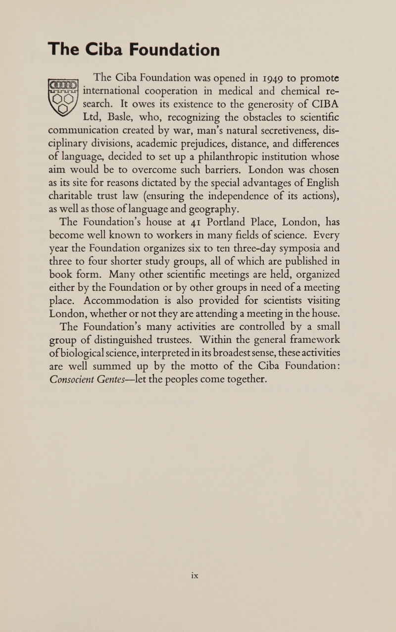 The Ciba Foundation The Ciba Fomidation was opened in 1949 to promote international cooperation in medical and chemical re¬ search. It owes its existence to the generosity of CIBA Ltd, Basle, who, recognizing the obstacles to scientific communication created by war, man's natural secretiveness, dis¬ ciplinary divisions, academic prejudices, distance, and differences of language, decided to set up a philanthropic institution whose aim would be to overcome such barriers. London was chosen as its site for reasons dictated by the special advantages of English charitable trust law (ensuring the independence of its actions), as well as those of language and geography. The Foundation's house at 41 Portland Place, London, has become well known to workers in many fields of science. Every year the Foundation organizes six to ten three-day symposia and three to four shorter study groups, all of which are published in book form. Many other scientific meetings are held, organized either by the Foundation or by other groups in need of a meeting place. Accommodation is also provided for scientists visiting London, whether or not they are attending a meeting in the house. The Foundation's many activities are controlled by a small group of distinguished trustees. Within the general framework of biological science, interpreted in its broadest sense, these activities are well summed up by the motto of the Ciba Foundation: Consocient Gentes—let the peoples come together. IX