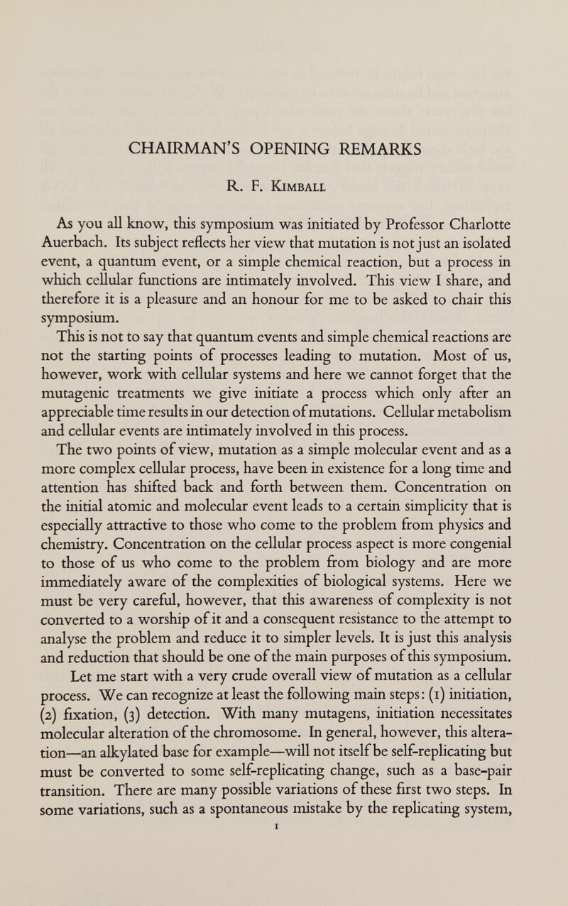 CHAIRMAN'S OPENING REMARKS R. F. Kimball As you all know, this symposium was initiated by Professor Charlotte Auerbach. Its subject reflects her view that mutation is not just an isolated event, a quantum event, or a simple chemical reaction, but a process in which cellular functions are intimately involved. This view I share, and therefore it is a pleasure and an honour for me to be asked to chair this symposium. This is not to say that quantum events and simple chemical reactions are not the starting points of processes leading to mutation. Most of us, however, work with cellular systems and here we cannot forget that the mutagenic treatments we give initiate a process which only after an appreciable time results in our detection of mutations. Cellular metabohsm and cellular events are intimately involved in this process. The two points of view, mutation as a simple molecular event and as a more complex cellular process, have been in existence for a long time and attention has shifted back and forth between them. Concentration on the initial atomic and molecular event leads to a certain simplicity that is especially attractive to those who come to the problem from physics and chemistry. Concentration on the cellular process aspect is more congenial to those of us who come to the problem from biology and are more immediately aware of the complexities of biological systems. Here we must be very careful, however, that this awareness of complexity is not converted to a worship of it and a consequent resistance to the attempt to analyse the problem and reduce it to simpler levels. It is just this analysis and reduction that should be one of the main purposes of this symposium. Let me start with a very crude overall view of mutation as a cellular process. We can recognize at least the following main steps: (i) initiation, (2) fixation, (3) detection. With many mutagens, initiation necessitates molecular alteration of the chromosome. In general, however, this altera¬ tion—an alkylated base for example—will not itself be self-replicating but must be converted to some self-replicating change, such as a base-pair transition. There are many possible variations of these first two steps. In some variations, such as a spontaneous mistake by the rephcating system, I