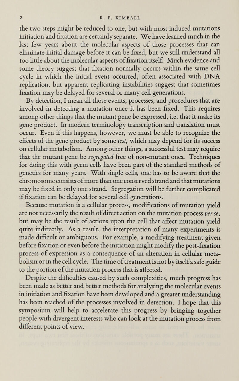 2 R. F. KIMBALL the two steps might be reduced to one, but with most induced mutations initiation and fixation are certainly separate. We have learned much in the last few years about the molecular aspects of those processes that can ehminate initial damage before it can be fixed, but we still imderstand all too little about the molecular aspects of fixation itself. Much evidence and some theory suggest that fixation normally occurs within the same cell cycle in which the initial event occurred, often associated with DNA replication, but apparent replicating instabilities suggest that sometimes fixation may be delayed for several or many cell generations. By detection, I mean all those events, processes, and procedures that are involved in detecting a mutation once it has been fixed. This requires among other things that the mutant gene be expressed, i.e. that it make its gene product. In modern terminology transcription and translation must occur. Even if this happens, however, we must be able to recognize the effects of the gene product by some test, which may depend for its success on cellular metabohsm. Among other things, a successful test may require that the mutant gene be segregated free of non-mutant ones. Techniques for doing this with germ cells have been part of the standard methods of genetics for many years. With single cells, one has to be aware that the chromosome consists of more than one conserved strand and that mutations may be fixed in only one strand. Segregation will be further complicated if fixation can be delayed for several cell generations. Because mutation is a cellular process, modifications of mutation yield are not necessarily the result of direct action on the mutation process per se, but may be the result of actions upon the cell that affect mutation yield quite indirectly. As a result, the interpretation of many experiments is made difficult or ambiguous. For example, a modifying treatment given before fixation or even before the initiation might modify the post-fixation process of expression as a consequence of an alteration in cellular meta¬ bolism or in the cell cycle. The time of treatment is not by itself a safe guide to the portion of the mutation process that is affected. Despite the difficulties caused by such complexities, much progress has been made as better and better methods for analysing the molecular events in initiation and fixation have been developed and a greater understanding has been reached of the processes involved in detection. I hope that this symposium will help to accelerate this progress by bringing together people with divergent interests who can look at the mutation process from different points of view.