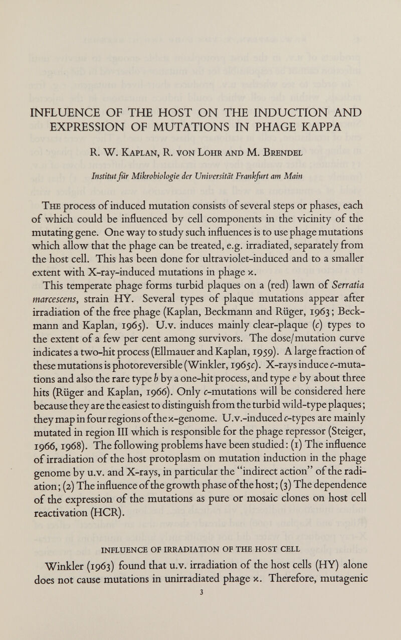 INFLUENCE OF THE HOST ON THE INDUCTION AND EXPRESSION OF MUTATIONS IN PHAGE KAPPA R. W. Kaplan, R. von Lohr and M. Brendel Institut für Mikrobiologie der Universität Frankfurt am Main The process of induced mutation consists of several steps or phases, each of which could be influenced by cell components in the vicinity of the mutating gene. One way to study such influences is to use phage mutations which allow that the phage can be treated, e.g. irradiated, separately from the host cell. This has been done for ultraviolet-induced and to a smaller extent with X-ray-induced mutations in phage x. This temperate phage forms turbid plaques on a (red) lawn of Serratia marcescens, strain PLY. Several types of plaque mutations appear after irradiation of the free phage (Kaplan, Beckmann and Rüger, 1963 ; Beck¬ mann and Kaplan, 1965). U.v. induces mainly clear-plaque {c) types to the extent of a few per cent among survivors. The dose/mutation curve indicates a two-hit process (Ellmauer and Kaplan, 1959). A large fraction of these mutations is photoreversible (Winkler, 1965c). X-rays induce c-muta- tions and also the rare type Ь by a one-hit process, and type e by about three hits (Rüger and Kaplan, 1966). Only c-mutations will be considered here because they are the easiest to distinguish from the turbid wild-type plaques ; they map in four regions of the x-genome. U.v.-induced c-types are mainly mutated in region III which is responsible for the phage repressor (Steiger, 1966,1968). The following problems have been studied : (i) The influence of irradiation of the host protoplasm on mutation induction in the phage genome by u.v. and X-rays, in particular the indirect action of the radi¬ ation ; (2) The influence of the growth phase of the host ; (3) The dependence of the expression of the mutations as pure or mosaic clones on host cell reactivation (HCR). influence of irradiation of the host cell Winkler (1963) found that u.v. irradiation of the host cells (HY) alone does not cause mutations in unirradiated phage x. Therefore, mutagenic 3