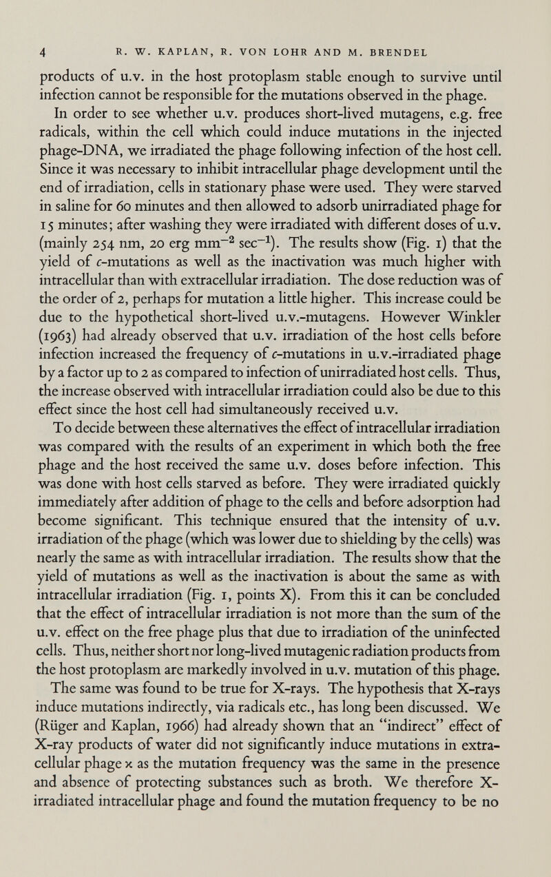 4 R. W. KAPLAN, R. VON LOHR AND M. BRENDEL products of U.V. in the host protoplasm, stable enough to survive until infection cannot be responsible for the mutations observed in the phage. In order to see whether u.v, produces short-lived mutagens, e.g. free radicals, within the cell which could induce mutations in the injected phage-DNA, we irradiated the phage following infection of the host cell. Since it was necessary to inhibit intracellular phage development until the end of irradiation, cells in stationary phase were used. They were starved in saline for 60 minutes and then allowed to adsorb unirradiated phage for 15 minutes; after washing they were irradiated with different doses of u.v. (mainly 254 nm, 20 erg mm~^ sec~^). The results show (Fig. i) that the yield of c-mutations as well as the inactivation was much higher with intracellular than with extracellular irradiation. The dose reduction was of the order of 2, perhaps for mutation a little higher. This increase could be due to the hypothetical short-lived u.v.-mutagens. However Winkler (1963) had already observed that u.v. irradiation of the host cells before infection increased the frequency of c-mutations in u.v.-irradiated phage by a factor up to 2 as compared to infection of unirradiated host cells. Thus, the increase observed with intracellular irradiation could also be due to this effect since the host cell had simultaneously received u.v. To decide between these alternatives the effect of intracellular irradiation was compared with the results of an experiment in which both the free phage and the host received the same u.v. doses before infection. This was done with host cells starved as before. They were irradiated quickly immediately after addition of phage to the cells and before adsorption had become significant. This technique ensured that the intensity of u.v. irradiation of the phage (which was lower due to shielding by the cells) was nearly the same as with intracellular irradiation. The results show that the yield of mutations as well as the inactivation is about the same as with intracellular irradiation (Fig. i, points X). From this it can be concluded that the effect of intracellular irradiation is not more than the sum of the u.V. effect on the free phage plus that due to irradiation of the uninfected cells. Thus, neither short nor long-lived mutagenic radiation products from the host protoplasm are markedly involved in u.v. mutation of this phage. The same was found to be true for X-rays. The hypothesis that X-rays induce mutations indirectly, via radicals etc., has long been discussed. We (Rüger and Kaplan, 1966) had already shovm that an indirect effect of X-ray products of water did not significantly induce mutations in extra¬ cellular phage X as the mutation frequency was the same in the presence and absence of protecting substances such as broth. We therefore X- irradiated intracellular phage and found the mutation frequency to be no