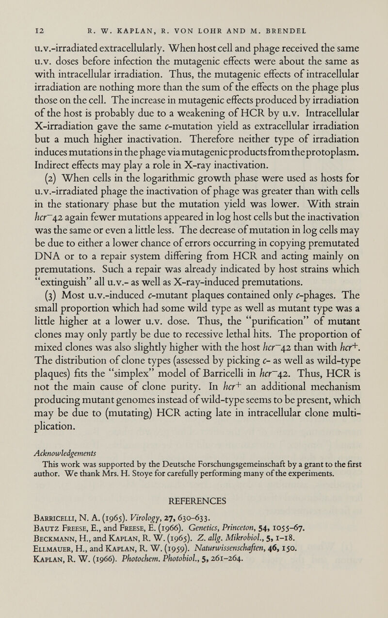 12 r. w. kaplan, r. von lohr and m. brendel u.v.-irradiated extracellularly. When host cell and phage received the same u.v. doses before infection the mutagenic effects were about the same as M^ith intracellular irradiation. Thus, the mutagenic effects of intracellular irradiation are nothing more than the sum of the effects on the phage plus those on the cell. The increase in mutagenic effects produced by irradiation of the host is probably due to a v^reakening of HCR by u.v. Intracellular X-irradiation gave the same c-mutation yield as extracellular irradiation but a much higher inactivation. Therefore neither type of irradiation induces mutations in the phage via mutagenicproducts fromtheprotoplasm. Indirect effects may play a role in X-ray inactivation. (2) When cells in the logarithmic growth phase were used as hosts for u.v.-irradiated phage the inactivation of phage was greater than with cells in the stationary phase but the mutation yield was lower. With strain hcr~42 again fewer mutations appeared in log host cells but the inactivation was the same or even a little less. The decrease of mutation in log cells may be due to either a lower chance of errors occurring in copying premutated DNA or to a repair system differing from HCR and acting mainly on premutations. Such a repair was already indicated by host strains which extinguish all u.v.- as well as X-ray-induced premutations. (3) Most u.v.-induced c-mutant plaques contained only c-phages. The small proportion which had some wild type as well as mutant type was a little higher at a lower u.v. dose. Thus, the purification of mutant clones may only partly be due to recessive lethal hits. The proportion of mixed clones was also slightly higher with the host her42 than with hcr'^. The distribution of clone types (assessed by picking c- as well as wild-type plaques) fits the simplex model of Barricelli in hcr~42. Thus, HCR is not the main cause of clone purity. In hcr+ an additional mechanism producing mutant genomes instead of wild-type seems to be present, which may be due to (mutating) HCR acting late in intracellular clone multi¬ plication. Acknowledgements This work was supported by the Deutsche Forschungsgemeinschaft by a grant to the first author. We thank Mrs. H. Stoye for carefully performing many of the experiments. REFERENCES Barricelli, N. A. (1965). Virology, 27, 630-633. Bautz Freese, е., and Freese, E. (1966). Genetics, Princeton, 54, 1055-67. Beckmann, H., and Kaplan, R. W. (1965). Z. allg. Mikrobiol., 5,1-18. Ellmauer, H., and Kaplan, R. W. (1959)- Naturwissenschaften, 46,150. Kaplan, R. W. (1966). Photochem. Photobiol, 5,261-264.