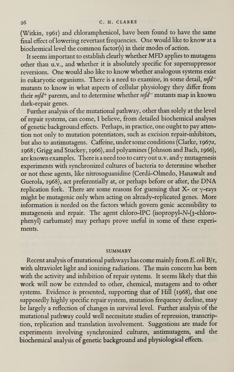 2б С, H. CLARKE (Witkin, 1961) and chloramphenicol, have been found to have the same final effect of lowering revertant frequencies. One would like to know at a biochemical level the common factor(s) in their modes of action. It seems important to establish clearly whether MFD applies to mutagens other than u.V., and whether it is absolutely specific for supersuppressor reversions. One would also like to know whether analogous systems exist in eukaryotic organisms. There is a need to examine, in some detail, mfd~ mutants to know in what aspects of cellular physiology they differ from their mfd+ parents, and to determine whether mfd~ mutants map in known dark-repair genes. Further analysis of the mutational pathway, other than solely at the level of repair systems, can come, I believe, from detailed biochemical analyses of genetic background effects. Perhaps, in practice, one ought to pay atten¬ tion not only to mutation potentiators, such as excision repair-inhibitors, but also to antimutagens. Caffeine, under some conditions (Clarke, 19670, 1968 ; Grigg and Stuckey, 1966), and polyamines (Johnson and Bach, 1966), are known examples. There is a need too to carry out u. v. and у mutagenesis experiments with synchronized cultures of bacteria to determine whether or not these agents, like nitrosoguanidine (Cerdá-Olmedo, Hanawalt and Guerola, 1968), act preferentially at, or perhaps before or after, the DNA replication fork. There are some reasons for guessing that X- or y-rays might be mutagenic only when acting on already-replicated genes. More information is needed on the factors which govern genie accessibility to mutagenesis and repair. The agent chloro-IPC (isopropyl-N-(3-chloro- phenyl) carbamate) may perhaps prove useful in some of these experi¬ ments. SUMMARY Recent analysis of mutational pathways has come mainly fromE. coli B/r, with ultraviolet light and ionizing radiations. The main concern has been with the activity and inhibition of repair systems. It seems likely that this work will now be extended to other, chemical, mutagens and to other systems. Evidence is presented, supporting that of Hill (1968), that one supposedly highly specific repair system, mutation frequency decline, may be largely a reflection of changes in survival level. Further analysis of the mutational pathway could well necessitate studies of repression, transcrip¬ tion, replication and translation involvement. Suggestions are made for experiments involving synchronized cultures, antimutagens, and the biochemical analysis of genetic background and physiological effects.