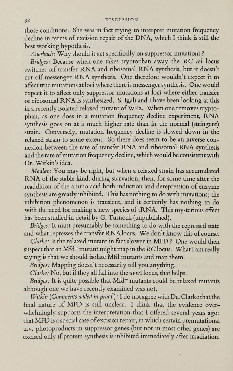 32 DISCUSSION those conditions. She was in fact trying to interpret mutation frequency decline in terms of excision repair of the DNA, which I think is still the best working hypothesis. Auerbach: Why should it act specifically on suppressor mutations ? Bridges: Because when one takes tryptophan away the RC rei locus switches off transfer RNA and ribosomal RNA synthesis, but it doesn't cut off messenger RNA synthesis. One therefore wouldn't expect it to affect true mutations at loci where there is messenger synthesis. One would expect it to affect only suppressor mutations at loci where either transfer or ribosomal RNA is synthesized. S. Igali and I have been looking at this in a recently isolated relaxed mutant of WPa. When one removes trypto¬ phan, as one does in a mutation frequency decline experiment, RNA synthesis goes on at a much higher rate than in the normal (stringent) strain. Conversely, mutation frequency decline is slowed down in the relaxed strain to some extent. So there does seem to be an inverse con¬ nexion between the rate of transfer RNA and ribosomal RNA synthesis and the rate of mutation frequency decline, which would be consistent with Dr. Witkin's idea. MaaUe: You may be right, but when a relaxed strain has accumulated RNA of the stable kind, during starvation, then, for some time after the readdition of the amino acid both induction and derepression of enzyme synthesis are greatly inhibited. This has nothing to do with mutations; the inhibition phenomenon is transient, and it certainly has nothing to do with the need for making a new species of tRNA. This mysterious effect has been studied in detail by G. Turnock (unpubhshed). Bridges: It must presumably be something to do with the repressed state and what represses the transfer RNA locus. We don't know this of course. Clarke: Is the relaxed mutant in fact slower in MFD ? One would then suspect that an Mfd~ mutant might map in the RC locus. What I am really saying is that we should isolate Mfd mutants and map them. Bridges: Mapping doesn't necessarily tell you anything. Clarke: No, but if they all fall into the uvrA locus, that helps. Bridges: It is quite possible that Mfd~ mutants could be relaxed mutants although one we have recently examined was not. Witkin {Comments added in proof) : I do not agree with Dr. Clarke that the final nature of MFD is still vmclear. I think that the evidence over¬ whelmingly supports the interpretation that I offered several years ago: that MFD is a special case of excision repair, in which certain premutational u.V. photoproducts in suppressor genes (but not in most other genes) are excised only if protein synthesis is inhibited immediately after irradiation.