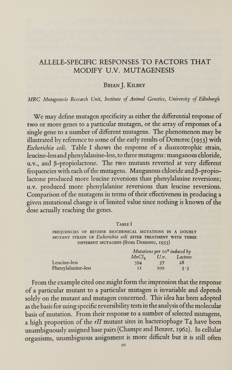 ALLELE-SPECIFIC RESPONSES TO FACTORS THAT MODIFY U.V. MUTAGENESIS Brian J. ICilbey MRC Mutagenesis Research Unit, Institute of Animal Genetics, University of Edinburgh We may define mutagen specificity as either the difFerential response of two or more genes to a particular mutagen, or the array of responses of a single gene to a number of different mutagens. The phenomenon may be illustrated by reference to some of the early results of Demerec (1953) with Escherichia coli. Table I shows the response of a diauxotrophic strain, leucine-less and phenylalanine-less, to three mutagens : manganous chloride, u.v., and ß-propiolactone. The two mutants reverted at very different frequencies with each of the mutagens. Manganous chloride and ß-propio¬ lactone produced more leucine reversions than phenylalanine reversions; u.v. produced more phenylalanine reversions than leucine reversions. Comparison of the mutagens in terms of their effectiveness in producing a given mutational change is of limited value since nothing is known of the dose actually reaching the genes. Table I frequencies of reverse biochemical mutations in a doubly mutant strain of Escherichia coli after treatment with three different mutagens (from Dcmercc, 1953) Mutations per 10* induced by MnCl^ U.V. Lactone Leucine-less 594 57 28 Phenylalanine-less 11 100 3-3 From the example cited one might form the impression that the response of a particular mutant to a particular mutagen is invariable and depends solely on the mutant and mutagen concerned. This idea has been adopted as the basis for using specific reversibility tests in the analysis of the molecular basis of mutation. From their response to a number of selected mutagens, a high proportion of the rll mutant sites in bacteriophage T4 have been unambiguously assigned base pairs (Champe and Benzer, 1962). In cellular organisms, unambiguous assignment is more difficult but it is still often 50