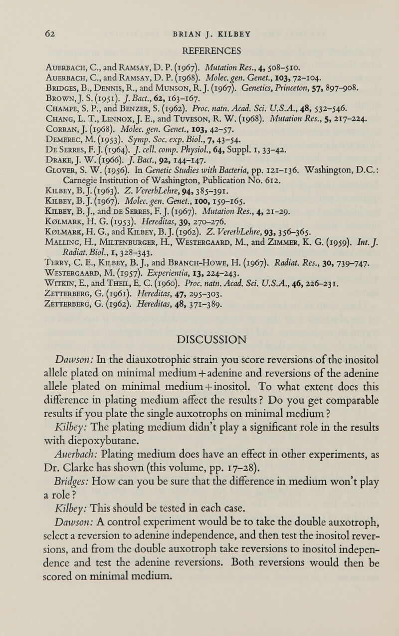 б2 BRIAN J. KILBEY REFERENCES Auerbach, С., and Ramsay, D. P. (1967). Mutation Res., 4, 508-510. Auerbach, С., and Ramsay, D. P. (1968). Molec.gen. Genet., 103,72-104. Brtoges, в., Dennis, R., and Munson, R. J. (1967). Genetics, Princeton, 57, 897-908. Brown, J. S. (1951). J. Bact., 62,163-167. Champe, S. P., and Benzer, S. (1962). Proc. natn. Acad. Sci. U.S.A., 48, 532-546. Chang, L. T., Lennox, J. E., and Tutveson, R. W. (1968). Mutation Res., 5, 217-224. Corran, J. (1968). Molec.gen. Genet., 103, 42-57. Demerec, M. (1953). Symp. Soc. exp. Biol., 7,43-54. De Serres, F.J. (1964). J. cell. сотр. Physiol., 64, Suppl. i, 33-42. Drake, J. W. (1966). J. Bact., 92,144-147. Glover, S. W. (1956). In Genetic Studies with Bacteria, pp. 121-136. Washington, D.C. : Carnegie Institution of Washington, Publication No. 612. Kjlbey, B.J. (1963ì. Z. VererbLehre, 94, 385-391. Kilbey, B.J. (1967). Molec.gen. Genet., 100,159-165. Kjlbey, B. J., and de Serres, F.J. (1967). Mutation Res., 4, 21-29. k0lmark, H. G. (1953). Hereditas, 39, 270-276. Kolmark, H. G., and Kilbey, B.J. (1962). Z. VererbLehre, 93, 356-365. Malling, H., Miltenburger, H., Westergaard, M., and Zimmer, К. G. (1959). Int. J. Radiat.Biol., I, 328-343. Terry, C. E., Kilbey, B. J., and Branch-Howe, H. (1967). Radiat. Res., 30, 739-747. Westergaard, M. (1957). Experientia, 13,224-243. Witiqn, е., and Theil, E. C. (i960). Proc. natn. Acad. Sci. U.S.A., 46,226-231. Zetterberg, G. (1961). Hereditas, 47, 295-303. Zettemerg, g. (1962). Hereditas, 48,371-389. DISCUSSION Dawson: In the diauxotrophic strain you score reversions of the inositol allele plated on minimal medium+adenine and reversions of the adenine allele plated on minimal medium+inositol. To what extent does this difference in plating medium affect the results ? Do you get comparable results if you plate the single auxotrophs on minimal medium ? Kilbey: The plating medium didn't play a significant role in the results with diepoxybutane. Auerbach: Plating medium does have an effect in other experiments, as Dr. Clarke has shown (this volume, pp. 17-28). Bridges: How can you be sure that the difference in medium won't play a role ? Kilbey: This should be tested in each case. Dawson: A control experiment would be to take the double auxotroph, select a reversion to adenine independence, and then test the inositol rever¬ sions, and from the double auxotroph take reversions to inositol indepen¬ dence and test the adenine reversions. Both reversions would then be scored on minimal medium.