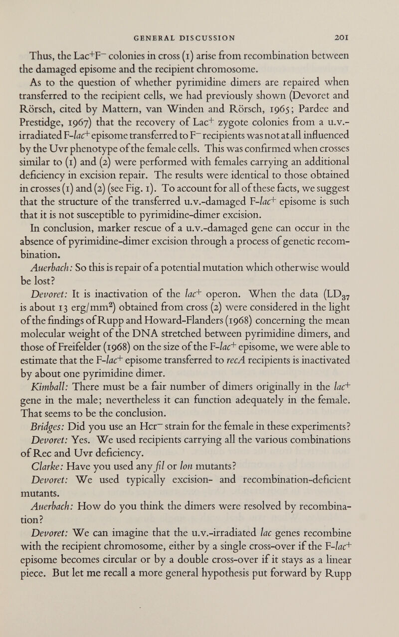 GENERAL DISCUSSION 201 Thus, the Lac+F~ colonies in cross (i) arise from recombination between the damaged episome and the recipient chromosome. As to the question of whether pyrimidine dimers are repaired when transferred to the recipient cells, we had previously shown (Devoret and Rörsch, cited by Mattern, van Winden and Rörsch, 1965; Pardee and Prestidge, 1967) that the recovery of Lac+ zygote colonies from a u.v.- irradiated F-/öc+ episome transferred to F~ recipients was not at all influenced by the Uvr phenotype of the female cells. This was confirmed when crosses similar to (i) and (2) were performed with females carrying an additional deficiency in excision repair. The results were identical to those obtained in crosses (i) and (2) (see Fig. i). To account for all of these facts, we suggest that the structure of the transferred u.v.-damaged F-/0C+ episome is such that it is not susceptible to pyrimidine-dimer excision. In conclusion, marker rescue of a u.v.-damaged gene can occur in the absence of pyrimidine-dimer excision through a process of genetic recom¬ bination. Auerbach: So this is repair of a potential mutation which otherwise would be lost? Devoret: It is inactivation of the /дс+ Operon. When the data (LD37 is about 13 erg/mm^) obtained from cross (2) were considered in the light of the findings of Rupp and Howard-Flanders (1968) concerning the mean molecular weight of the DNA stretched between pyrimidine dimers, and those of Freifelder (1968) on the size of the F-/ac+ episome, we were able to estimate that the F-/dc+ episome transferred to ree A recipients is inactivated by about one pyrimidine dimer. Kimball: There must be a fair number of dimers originally in the gene in the male; nevertheless it can function adequately in the female. That seems to be the conclusion. Bridges: Did you use an Hcr~ strain for the female in these experiments? Devoret: Yes. We used recipients carrying all the various combinations of Ree and Uvr deficiency. Clarke: Have you used anyji/ or Ion mutants? Devoret: We used typically excision- and recombination-deficient mutants. Auerbach: How do you think the dimers were resolved by recombina¬ tion? Devoret: We can imagine that the u.v.-irradiated lac genes recombine with the recipient chromosome, either by a single cross-over if the Y-lac^ episome becomes circular or by a double cross-over if it stays as a linear piece. But let me recall a more general hypothesis put forward by Rupp