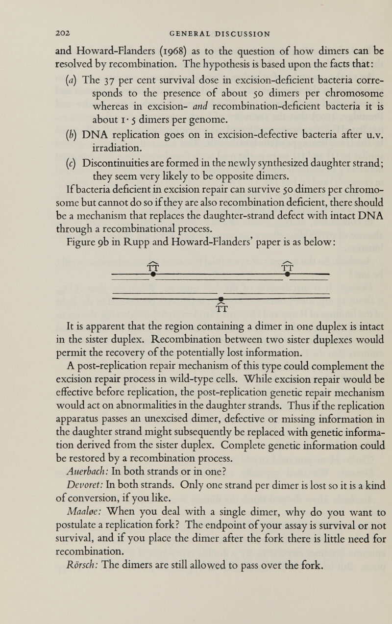 202 GENERAL DISCUSSION and Howard-Flanders (1968) as to the question of how dimers can be resolved by recombination. The hypothesis is based upon the facts that : (a) The 37 per cent survival dose in excision-deficient bacteria corre¬ sponds to the presence of about 50 dimers per chromosome whereas in excision- and recombination-deficient bacteria it is about I • 5 dimers per genome. {b) DNA replication goes on in excision-defective bacteria after u.v. irradiation. (c) Discontinuities are formed in the newly synthesized daughter strand ; they seem very likely to be opposite dimers. If bacteria deficient in excision repair can survive 50 dimers per chromo¬ some but cannot do so if they are also recombination deficient, there should be a mechanism that replaces the daughter-strand defect with intact DNA through a recombinational process. Figure 9b in Rupp and Howard-Flanders' paper is as below : TT TT • • — TT It is apparent that the region containing a dimer in one duplex is intact in the sister duplex. Recombination between two sister duplexes would permit the recovery of the potentially lost information. A post-rephcation repair mechanism of this type could complement the excision repair process in wild-type cells. While excision repair would be effective before replication, the post-replication genetic repair mechanism would act on abnormalities in the daughter strands. Thus if the replication apparatus passes an unexcised dimer, defective or missing information in the daughter strand might subsequently be replaced with genetic informa¬ tion derived from the sister duplex. Complete genetic information could be restored by a recombination process. Auerbach: In both strands or in one? Devoret: In both strands. Only one strand per dimer is lost so it is a kind of conversion, if you like. Maaloe: When you deal with a single dimer, why do you want to postulate a replication fork? The endpoint of your assay is survival or not survival, and if you place the dimer after the fork there is little need for recombination. Rörsch: The dimers are still allowed to pass over the fork.