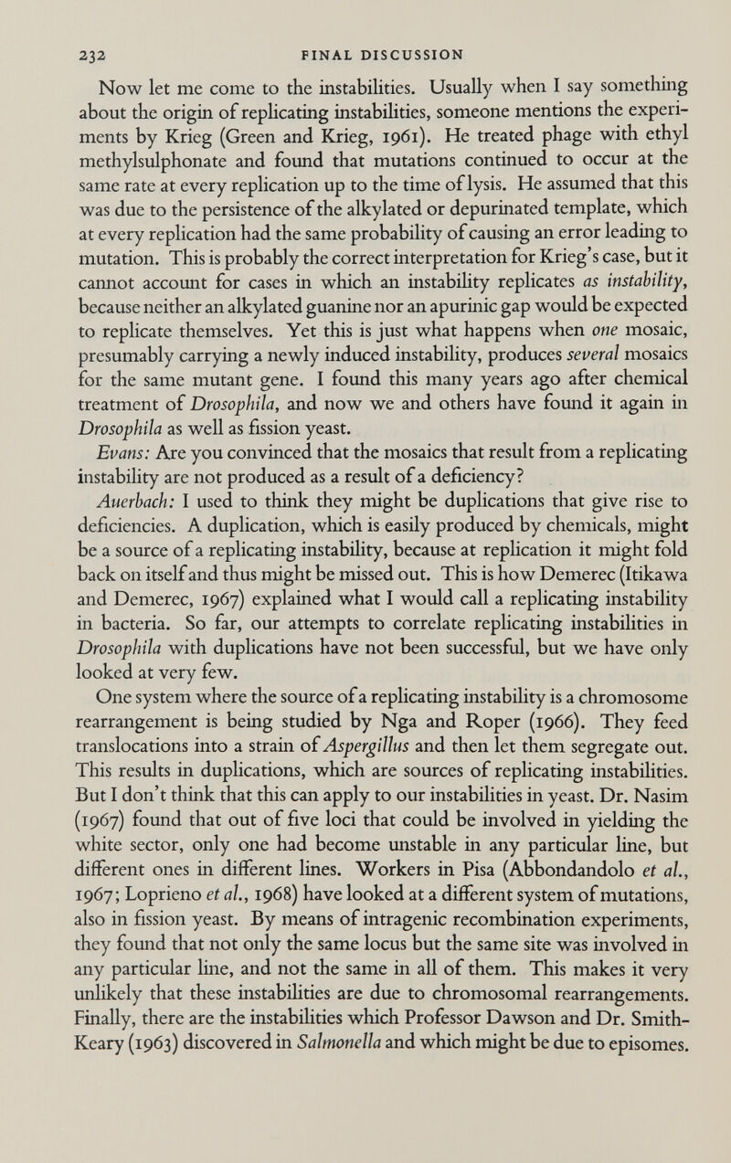 232 FINAL DISCUSSION Now let me come to the instabilities. Usually when I say something about the origin of rephcating instabihties, someone mentions the experi¬ ments by Krieg (Green and Krieg, 1961). He treated phage with ethyl methylsulphonate and found that mutations continued to occur at the same rate at every replication up to the time of lysis. He assumed that this was due to the persistence of the alkylated or depurinated template, which at every replication had the same probability of causing an error leading to mutation. This is probably the correct interpretation for Krieg's case, but it cannot account for cases in which an instabihty replicates as instability, because neither an alkylated guanine nor an apurinic gap would be expected to replicate themselves. Yet this is just what happens when one mosaic, presumably carrying a newly induced instability, produces several mosaics for the same mutant gene. I found this many years ago after chemical treatment of Drosophila, and now we and others have found it again in Drosophila as well as fission yeast. Evans: Are you convinced that the mosaics that result from a replicating instability are not produced as a result of a deficiency? Auerbach: I used to think they might be duplications that give rise to deficiencies. A duplication, which is easily produced by chemicals, might be a source of a replicating instability, because at replication it might fold back on itself and thus might be missed out. This is how Demerec (Itikawa and Demerec, 1967) explained what I would call a replicating instability in bacteria. So far, our attempts to correlate replicating instabilities in Drosophila with duplications have not been successful, but we have only looked at very few. One system where the source of a replicating instability is a chromosome rearrangement is being studied by Nga and Roper (1966). They feed translocations into a strain oí Aspergillus and then let them segregate out. This results in duplications, which are sources of replicating instabilities. But I don't think that this can apply to our instabilities in yeast. Dr. Nasim (1967) foimd that out of five loci that could be involved in yielding the white sector, only one had become unstable in any particular line, but different ones in different lines. Workers in Pisa (Abbondandolo et al, 1967; Loprieno et al, 1968) have looked at a different system of mutations, also in fission yeast. By means of intragenic recombination experiments, they found that not only the same locus but the same site was involved in any particular line, and not the same in all of them. This makes it very unlikely that these instabihties are due to chromosomal rearrangements. Finally, there are the instabilities which Professor Dawson and Dr. Smith- Keary (1963) discovered in Salmonella and which might be due to episomes.