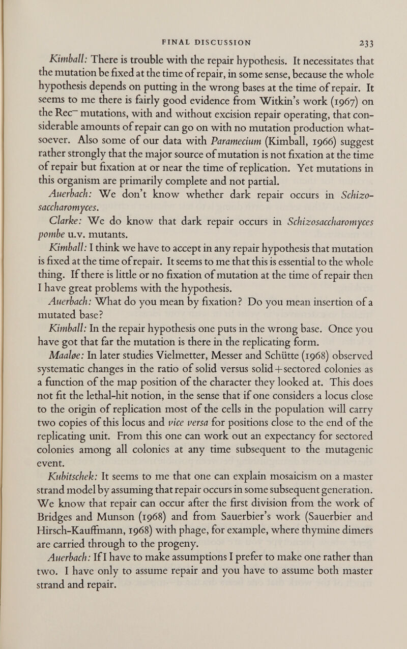 FINAL DISCUSSION 233 Kimball: There is trouble with the repair hypothesis. It necessitates that the mutation be fixed at the time of repair, in some sense, because the whole hypothesis depends on putting in the wrong bases at the time of repair. It seems to me there is fairly good evidence firom Witkin's work (1967) on the Rec~ mutations, with and without excision repair operating, that con¬ siderable amounts of repair can go on with no mutation production what¬ soever. Also some of our data with Paramecium (Kimball, 1966) suggest rather strongly that the major source of mutation is not fixation at the time of repair but fixation at or near the time of replication. Yet mutations in this organism are primarily complete and not partial. Auerbach: We don't know whether dark repair occurs in Schizo- saccharomyces. Clarke: We do know that dark repair occurs in Schizosaccharomyces pombe u.V. mutants. Kimball: I think we have to accept in any repair hypothesis that mutation is fixed at the time of repair. It seems to me that this is essential to the whole thing. If there is little or no fixation of mutation at the time of repair then I have great problems with the hypothesis. Auerbach: What do you mean by fixation? Do you mean insertion of a mutated base? Kimball: In the repair hypothesis one puts in the wrong base. Once you have got that far the mutation is there in the replicating form. MaaUe: In later studies Vielmetter, Messer and Schütte (1968) observed systematic changes in the ratio of solid versus solid+sectored colonies as a function of the map position of the character they looked at. This does not fit the lethal-hit notion, in the sense that if one considers a locus close to the origin of replication most of the cells in the population will carry two copies of this locus and vice versa for positions close to the end of the replicating unit. From this one can work out an expectancy for sectored colonies among all colonies at any time subsequent to the mutagenic event. Kubitschek: It seems to me that one can explain mosaicism on a master strand model by assuming that repair occurs in some subsequent generation. We know that repair can occur after the first division from the work of Bridges and Munson (1968) and from Sauerbier's work (Sauerbier and Hirsch-Kauffmann, 1968) with phage, for example, where thymine dimers are carried through to the progeny. Auerbach: If I have to make assumptions I prefer to make one rather than two. I have only to assume repair and you have to assume both master strand and repair.