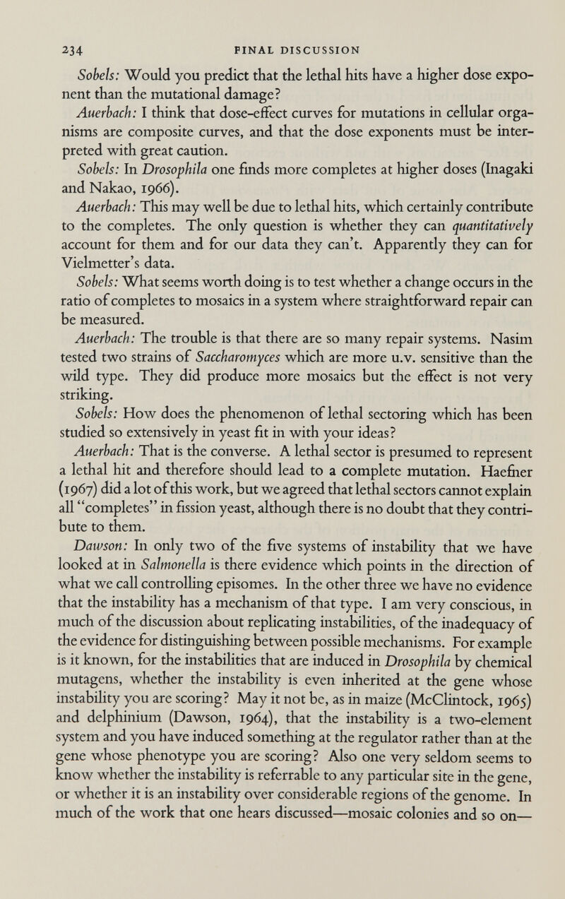 234 FINAL DISCUSSION Sobeh: Would you predict that the lethal hits have a higher dose expo¬ nent than the mutational damage? Auerbach: I think that dose-effect curves for mutations in cellular orga¬ nisms are composite curves, and that the dose exponents must be inter¬ preted with great caution. Sobels: In Drosophila one finds more completes at higher doses (Inagaki and Nakao, 1966). Auerbach: This may well be due to lethal hits, which certainly contribute to the completes. The only question is whether they can quantitatively account for them and for our data they can't. Apparently they can for Vielmetter's data. Sobels: What seems worth doing is to test whether a change occurs in the ratio of completes to mosaics in a system where straightforward repair can be measured. Auerbach: The trouble is that there are so many repair systems. Nasim tested two strains of Saccharomyces which are more u.v. sensitive than the wild type. They did produce more mosaics but the effect is not very striking. Sobels: How does the phenomenon of lethal sectoring which has been studied so extensively in yeast fit in with your ideas? Auerbach: That is the converse. A lethal sector is presumed to represent a lethal hit and therefore should lead to a complete mutation. Haefiier (1967) did a lot of this work, but we agreed that lethal sectors cannot explain all completes in fission yeast, although there is no doubt that they contri¬ bute to them. Dawson: In only two of the five systems of instability that we have looked at in Salmonella is there evidence which points in the direction of what we call controlling episomes. In the other three we have no evidence that the instability has a mechanism of that type. I am very conscious, in much of the discussion about replicating instabilities, of the inadequacy of the evidence for distinguishing between possible mechanisms. For example is it known, for the instabilities that are induced in Drosophila by chemical mutagens, whether the instability is even inherited at the gene whose instability you are scoring? May it not be, as in maize (McClintock, 1965) and delphinium (Dawson, 1964), that the instability is a two-element system and you have induced something at the regulator rather than at the gene whose phenotype you are scoring? Also one very seldom seems to know whether the instability is referrable to any particular site in the gene, or whether it is an instability over considerable regions of the genome. In much of the work that one hears discussed—mosaic colonies and so on—