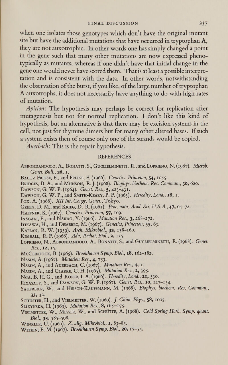 FINAL DISCUSSION 237 when one isolates those genotypes which don't have the original mutant site but have the additional mutations that have occurred in tryptophan A, they are not auxotrophic. In other words one has simply changed a point in the gene such that many other mutations are now expressed pheno- typically as mutants, whereas if one didn't have that initial change in the gene one wovild never have scored them. That is at least a possible interpre¬ tation and is consistent with the data. In other words, notwithstanding the observation of the burst, if you like, of the large number of tryptophan A auxotrophs, it does not necessarily have anything to do with high rates of mutation. Apirion: The hypothesis may perhaps be correct for replication after mutagenesis but not for normal replication. I don't like this kind of hypothesis, but an alternative is that there may be excision systems in the cell, not just for thymine dimers but for many other altered bases. If such a system exists then of course only one of the strands would be copied. Auerbach: This is the repair hypothesis. REFERENCES Abbondandolo, A., Bonatti, S., Guglielminetti, R., and Loprieno, N. (1967). Microb. Genet. Bull., 26, i. Bautz Freese, е., and Feeese, E. (1966). Genetics, Princeton, 54,1055. Brtoges, B. a., and Munson, R. j. (1968). Biophys. biochem. Res. Commun., 30, 620. Dawson, G. W. P. (1964). Genet. Res., 5, 423-431. Dawson, G. W. P., and Smith-Keasy, P. F. (1963). Heredity, bond., 18, i. Fox, A. (1968). XII Int. Congr. Genet., Tokyo. Green, D. M., and Krieg, D. R. (1961). Proc. natn. Acad. Sci. U.S.A., 47, 64-72. Haefner, K. (1967). Genetics, Princeton, 57,169. Inagaki, е., and Nakao, Y. (1966). Mutation Res., 3, 268-272. Itikawa, H., and Demerec, M. (1967). Genetics, Princeton, 55, 63. Kaplan, R. W. (1959). Arch. Mikrobiol., 32,138-160. Kjmball, R. F. (1966). Adv. Radiat. Biol, 2,135. Loprleno, N., Abbondandolo, A., Bonatti, S., and Guglielminetti, R. (1968). Genet. Res., 12,15. McClintock, B. (1965). Brookhaven Symp. Biol., 18,162-182. Nasim, a. (1967). Mutation Res., 4, 753. Nasim, a., and Auerbach, С. (1967). Mutation Res., 4, i. Nasim, A., and Clarke, C. H. (1965). Mutation Res., 2, 395. Nga, B. H. G., and Roper, I. A. (1966). Heredity, bond., 21, 530. Riyasaty, S., and Dawson, G. W. P. (i967)- Genet. Res., 10,127-134. Sauerbier, W., and Hirsch-Kauffmann, M. (1968). Biophys. biochem. Res. Commun., 33, 32. 4 , , Schuster, H., and Vielmetter, W. (i960). J. Chim. Phys., 58,1005. Slizynska, H. (1969). Mutation Res., 8,165-175. Vielmetter, W., Messer, W., and Schütte, A. (1968). Cold Spring Hark Symp. quant. Biol, 33, 585-598. Winkler, U. (is>6o). Z. allg. Mikrobiol, i, 83-85. WiTKiN, E. M. (1967). Brookhaven Symp. Biol, 20,17-55.