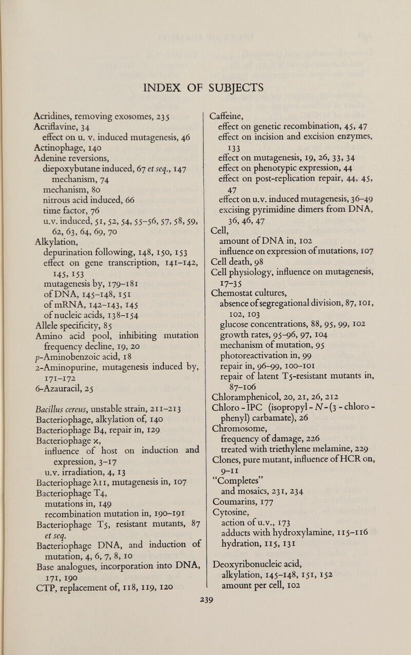 INDEX OF SUBJECTS Acridines, removing exosomes, 23 5 Acriflavine, 34 effect on u. v. induced mutagenesis, 46 Actinophage, 140 Adenine reversions, diepoxybutane induced, 67 et seq., 147 mechanism, 74 mechanism, 80 nitrous acid induced, 66 time factor, 76 u.V. induced, 51, 52, 54,55-56,57, 58,59, 62, 63, 64, 69, 70 Alkylation, depurination follow^ing, 148, 150, 153 effect on gene transcription, 141-142, 145,153 mutagenesis by, 179-181 ofDNA, 145-148, 151 ofmRNA, 142-143, 145 of nucleic acids, 138-154 Allele specificity, 85 Amino acid pool, inhibiting mutation firequency decline, 19, 20 /)-Aminobenzoic acid, 18 2-Aminopurine, mutagenesis induced by, 171-172 6-Azauracil, 25 Bacillus cereus, unstable strain, 211-213 Bacteriophage, alkylation of, 140 Bacteriophage B4, repair in, 129 Bacteriophage x, influence of host on induction and expression, 3-17 u.V. irradiation, 4, 13 Bacteriophage Xii, mutagenesis in, 107 Bacteriophage T4, mutations in, 149 recombination mutation in, 190-191 Bacteriophage T5, resistant mutants, 87 et seq. Bacteriophage DNA, and induction of mutation, 4, 6, 7, 8, 10 Base analogues, incorporation into DNA, 171, 190 CTP, replacement of, 118, 119, 120 Caffeine, effect on genetic recombination, 45, 47 effect on incision and excision enzymes, 133 effect on mutagenesis, 19, 26, 33, 34 effect on phenotypic expression, 44 effect on post-replication repair, 44, 45, 47 effect on u.V. induced mutagenesis, 36-49 excising pyrimidine dimers from DNA, 36, 46, 47 Cell, amount of DNA in, 102 influence on expression of mutations, 107 Cell death, 98 Cell physiology, influence on mutagenesis, 17-35 Chemostat cultures, absence of segregai ional division, 87, loi, 102,103 glucose concentrations, 88, 95, 99, 102 growth rates, 95-96, 97, 104 mechanism of mutation, 95 photoreactivation in, 99 repair in, 96-99, loo-ioi repair of latent T5-resistant mutants in, 87-106 Chloramphenicol, 20, 21, 26, 212 Chloro - IPC (isopropyl - iV- (3 - chloro - phenyl) carbamate), 26 Chromosome, frequency of damage, 226 treated with triethylene melamine, 229 Clones, pure mutant, influence of HCR on, 9-11 Completes and mosaics, 231, 234 Coumarins, 177 Cytosine, action of u.V., 173 adducts with hydroxylamine, 115-116 hydration, 115,131 Deoxyribonucleic acid, alkylation, 145-148, 151,152 amount per cell, 102