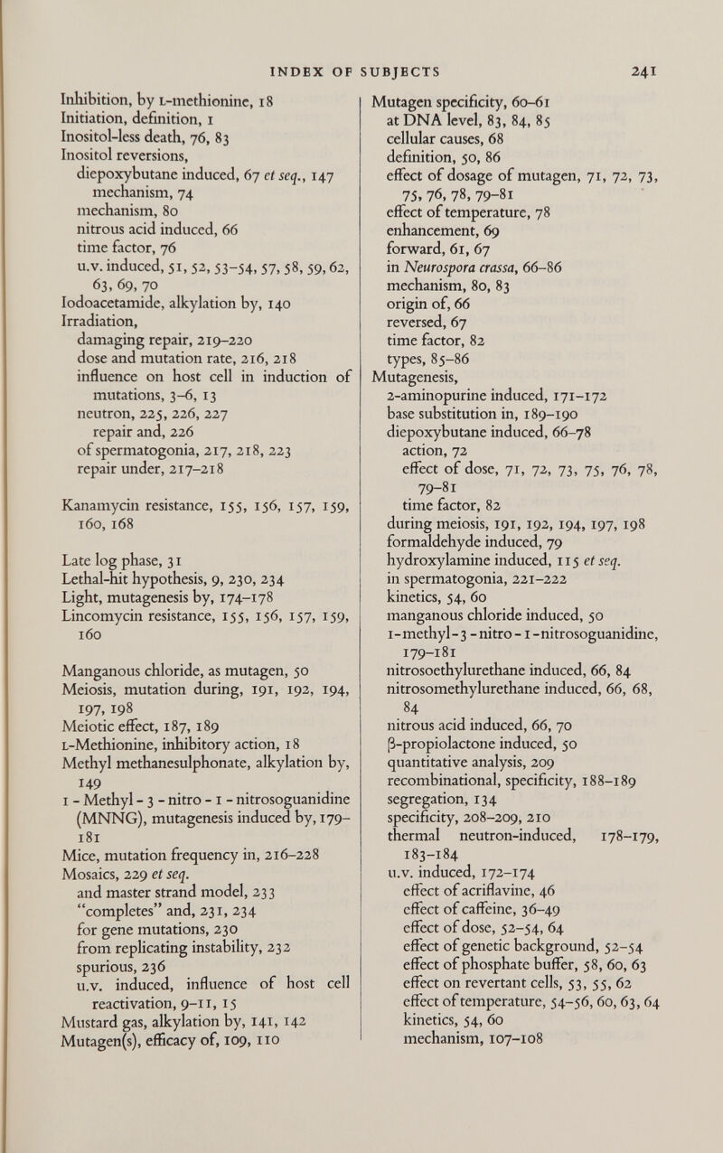 INDEX OF Inhibition, by L-methionine, i8 Initiation, definition, i Inositol-less death, 76, 83 Inositol reversions, diepoxybutane induced, 67 ct seq., 14.7 mechanism, 74 mechanism, 80 nitrous acid induced, 66 time factor, 76 u.V. induced, 51, 52, 53-54, 57, 58, 59,63, 63, 69, 70 lodoacetamide, alkylation by, 140 Irradiation, damaging repair, 219-220 dose and mutation rate, 216, 218 influence on host cell in induction of mutations, 3-6, 13 neutron, 225, 226, 227 repair and, 226 of spermatogonia, 217, 218, 223 repair under, 217-218 Kanamycin resistance, 155, 156, 157, 159, 160, 168 Late log phase, 31 Lethal-hit hypothesis, 9, 230, 234 Light, mutagenesis by, 174-178 Lincomycin resistance, 155, 156, 157, 159, 160 Manganous chloride, as mutagen, 50 Meiosis, mutation during, 191, 192, 194, 197, 198 Meiotic effect, 187, 189 L-Methionine, inhibitory action, 18 Methyl methanesulphonate, alkylation by, 149 I - Methyl - 3 - nitro -1 - nitrosoguanidine (MNNG), mutagenesis induced by, 179- 181 Mice, mutation frequency in, 216-228 Mosaics, 229 et seq. and master strand model, 233 completes and, 231, 234 for gene mutations, 230 from replicating instability, 232 spurious, 236 u.V. induced, influence of host cell reaaivation, 9-11, 15 Mustard gas, alkylation by, 141, 142 Mutagen(s), efficacy of, 109,110 SUBJECTS 241 Mutagen specificity, 60-61 at DNA level, 83, 84, 85 cellular causes, 68 definition, 50, 86 effect of dosage of mutagen, 71, 72, 73, 75. 76, 78, 79-81 effect of temperature, 78 enhancement, 69 forward, 61, 67 in Neurospora crassa, 66-86 mechanism, 80, 83 origin of, 66 reversed, 67 time factor, 82 types, 85-86 Mutagenesis, 2-aminopurine induced, 171-172 base substitution in, 189-190 diepoxybutane induced, 66-78 action, 72 effect of dose, 71, 72, 73, 75, 76, 78, 79-81 time factor, 82 during meiosis, 191, 192, 194,197, 198 formaldehyde induced, 79 hydroxylamine induced, 115 et seq. in spermatogonia, 221-222 kinetics, 54, 60 manganous chloride induced, 50 i-methyl-3 -nitro-1-nitrosoguanidine, 179-181 nitrosoethylurethane induced, 66, 84 nitrosomethylurethane induced, 66, 68, 84 nitrous acid induced, 66, 70 ß-propiolactone induced, 50 quantitative analysis, 209 recombinational, specificity, 188-189 segregation, 134 specificity, 208-209, 210 thermal neutron-induced, 178-179, 183-184 u.V. induced, 172-174 effect of acriflavine, 46 effect of caffeine, 36-49 effect of dose, 52-54, 64 effect of genetic background, 52-54 effect of phosphate buffer, 58, 60, 63 effect on revertant cells, 53, 55, 62 effect of temperature, 54-56, 60,63,64 kinetics, 54, 60 mechanism, 107-108