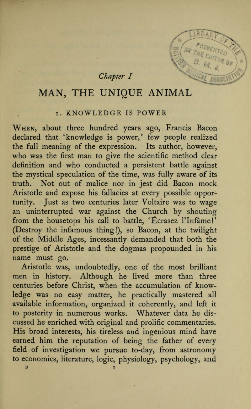 Chapter I MAN, THE UNIQUE ANIMAL i. knowledge is power When , about three hundred years ago, Francis Bacon declared that 'knowledge is power,' few people realized the full meaning of the expression. Its author, however, who was the first man to give the scientific method clear definition and who conducted a persistent battle against the mystical speculation of the time, was fully aware of its truth. Not out of malice nor in jest did Bacon mock Aristotle and expose his fallacies at every possible oppor tunity. Just as two centuries later Voltaire was to wage an uninterrupted war against the Church by shouting from the housetops his call to battle, 'Écrasez l'Infâme!' (Destroy the infamous thing!), so Bacon, at the twilight of the Middle Ages, incessantly demanded that both the prestige of Aristotle and the dogmas propounded in his name must go. Aristotle was, undoubtedly, one of the most brilliant men in history. Although he lived more than three centuries before Christ, when the accumulation of know ledge was no easy matter, he practically mastered all available information, organized it coherently, and left it to posterity in numerous works. Whatever data he dis cussed he enriched with original and prolific commentaries. His broad interests, his tireless and ingenious mind have earned him the reputation of being the father of every field of investigation we pursue to-day, from astronomy to economics, literature, logic, physiology, psychology, and B i