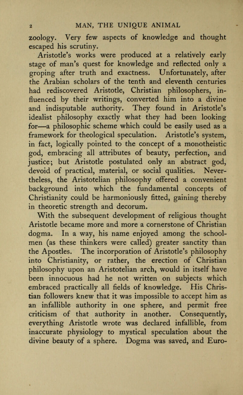 zoology. Very few aspects of knowledge and thought escaped his scrutiny. Aristotle's works were produced at a relatively early stage of man's quest for knowledge and reflected only a groping after truth and exactness. Unfortunately, after the Arabian scholars of the tenth and eleventh centuries had rediscovered Aristotle, Christian philosophers, in fluenced by their writings, converted him into a divine and indisputable authority. They found in Aristotle's idealist philosophy exactly what they had been looking for—a philosophic scheme which could be easily used as a framework for theological speculation. Aristotle's system, in fact, logically pointed to the concept of a monotheistic god, embracing all attributes of beauty, perfection, and justice; but Aristotle postulated only an abstract god, devoid of practical, material, or social qualities. Never theless, the Aristotelian philosophy offered a convenient background into which the fundamental concepts of Christianity could be harmoniously fitted, gaining thereby in theoretic strength and decorum. With the subsequent development of religious thought Aristotle became more and more a cornerstone of Christian dogma. In a way, his name enjoyed among the school men (as these thinkers were called) greater sanctity than the Apostles. The incorporation of Aristotle's philosophy into Christianity, or rather, the erection of Christian philosophy upon an Aristotelian arch, would in itself have been innocuous had he not written on subjects which embraced practically all fields of knowledge. His Chris tian followers knew that it was impossible to accept him as an infallible authority in one sphere, and permit free criticism of that authority in another. Consequently, everything Aristotle wrote was declared infallible, from inaccurate physiology to mystical speculation about the divine beauty of a sphere. Dogma was saved, and Euro-