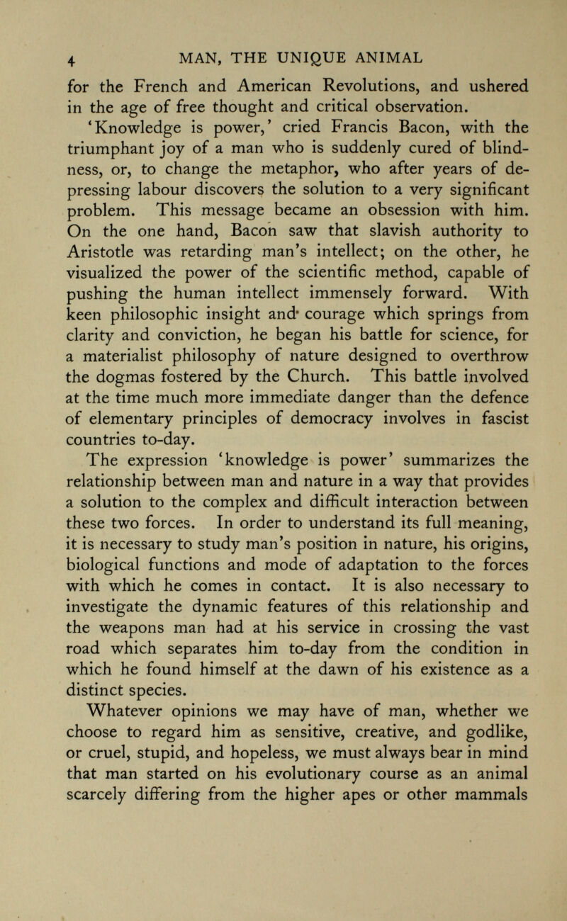 for the French and American Revolutions, and ushered in the age of free thought and critical observation. 'Knowledge is power,' cried Francis Bacon, with the triumphant joy of a man who is suddenly cured of blind ness, or, to change the metaphor, who after years of de pressing labour discovers the solution to a very significant problem. This message became an obsession with him. On the one hand, Bacon saw that slavish authority to Aristotle was retarding man's intellect; on the other, he visualized the power of the scientific method, capable of pushing the human intellect immensely forward. With keen philosophic insight and* courage which springs from clarity and conviction, he began his battle for science, for a materialist philosophy of nature designed to overthrow the dogmas fostered by the Church. This battle involved at the time much more immediate danger than the defence of elementary principles of democracy involves in fascist countries to-day. The expression 'knowledge is power' summarizes the relationship between man and nature in a way that provides a solution to the complex and difficult interaction between these two forces. In order to understand its full meaning, it is necessary to study man's position in nature, his origins, biological functions and mode of adaptation to the forces with which he comes in contact. It is also necessary to investigate the dynamic features of this relationship and the weapons man had at his service in crossing the vast road which separates him to-day from the condition in which he found himself at the dawn of his existence as a distinct species. Whatever opinions we may have of man, whether we choose to regard him as sensitive, creative, and godlike, or cruel, stupid, and hopeless, we must always bear in mind that man started on his evolutionary course as an animal scarcely differing from the higher apes or other mammals