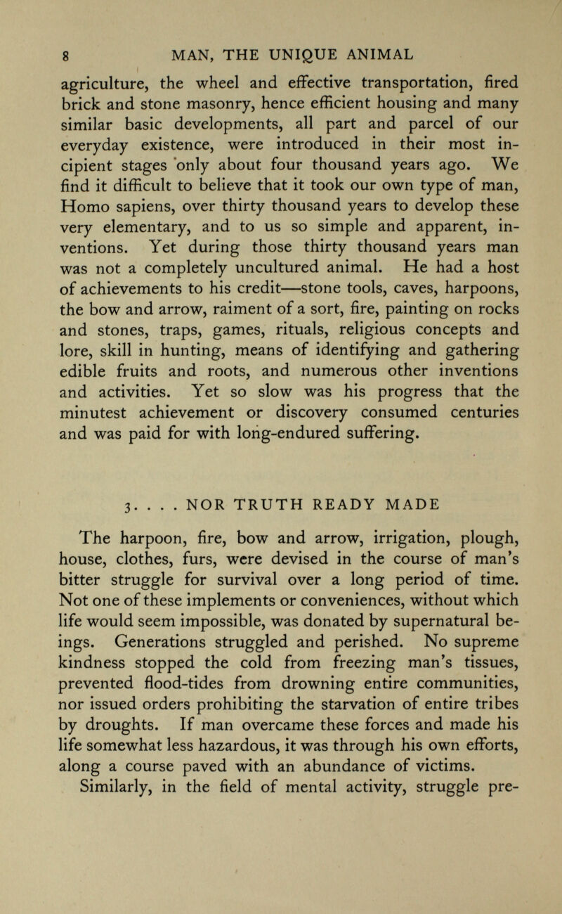 agriculture, the wheel and effective transportation, fired brick and stone masonry, hence efficient housing and many similar basic developments, all part and parcel of our everyday existence, were introduced in their most in cipient stages only about four thousand years ago. We find it difficult to believe that it took our own type of man, Homo sapiens, over thirty thousand years to develop these very elementary, and to us so simple and apparent, in ventions. Yet during those thirty thousand years man was not a completely uncultured animal. He had a host of achievements to his credit—stone tools, caves, harpoons, the bow and arrow, raiment of a sort, fire, painting on rocks and stones, traps, games, rituals, religious concepts and lore, skill in hunting, means of identifying and gathering edible fruits and roots, and numerous other inventions and activities. Yet so slow was his progress that the minutest achievement or discovery consumed centuries and was paid for with long-endured suffering. 3. . . . nor truth ready made The harpoon, fire, bow and arrow, irrigation, plough, house, clothes, furs, were devised in the course of man's bitter struggle for survival over a long period of time. Not one of these implements or conveniences, without which life would seem impossible, was donated by supernatural be ings. Generations struggled and perished. No supreme kindness stopped the cold from freezing man's tissues, prevented flood-tides from drowning entire communities, nor issued orders prohibiting the starvation of entire tribes by droughts. If man overcame these forces and made his life somewhat less hazardous, it was through his own efforts, along a course paved with an abundance of victims. Similarly, in the field of mental activity, struggle pre
