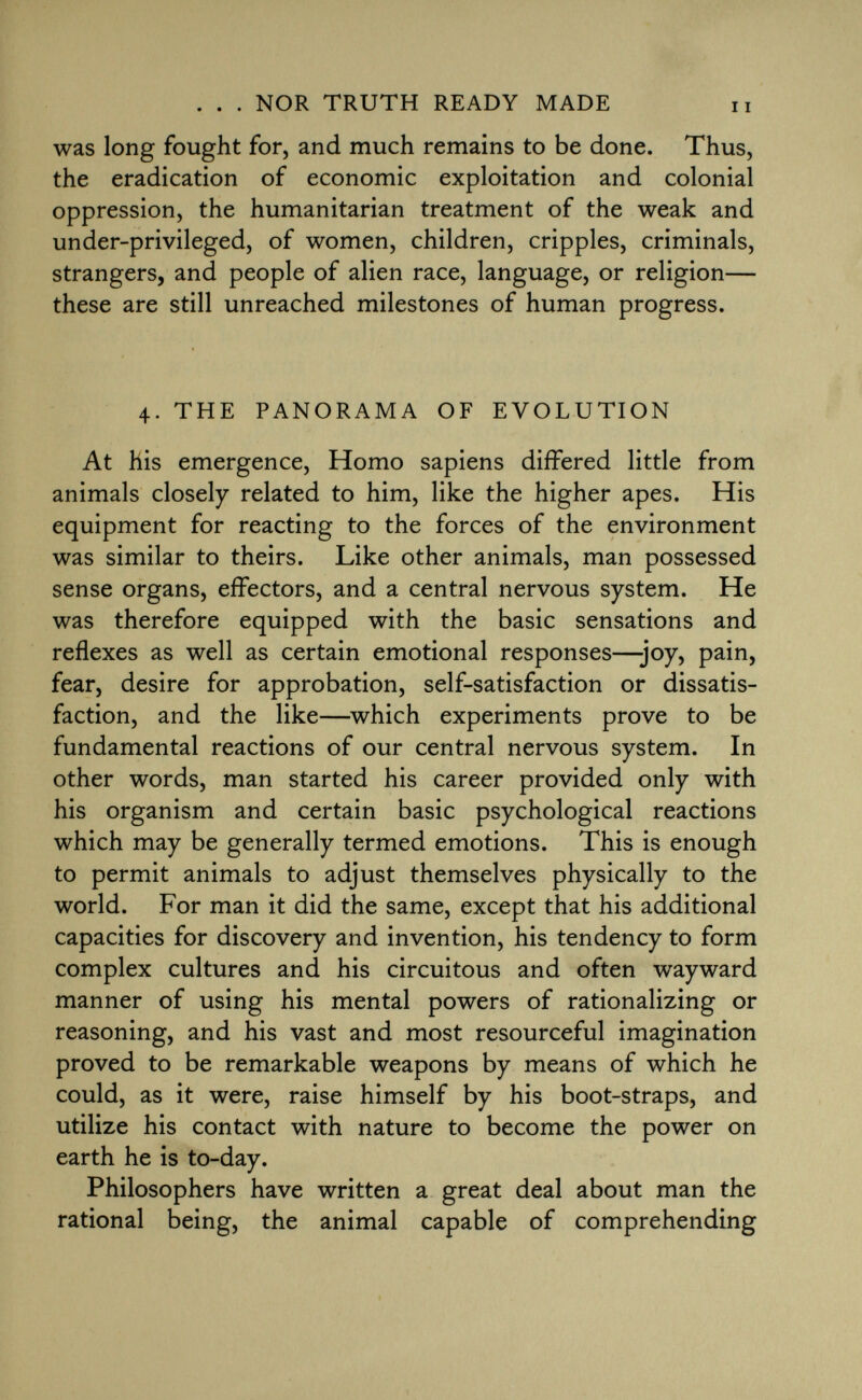 was long fought for, and much remains to be done. Thus, the eradication of economic exploitation and colonial oppression, the humanitarian treatment of the weak and under-privileged, of women, children, cripples, criminals, strangers, and people of alien race, language, or religion— these are still unreached milestones of human progress. 4. the panorama of evolution At his emergence, Homo sapiens differed little from animals closely related to him, like the higher apes. His equipment for reacting to the forces of the environment was similar to theirs. Like other animals, man possessed sense organs, effectors, and a central nervous system. He was therefore equipped with the basic sensations and reflexes as well as certain emotional responses—-joy, pain, fear, desire for approbation, self-satisfaction or dissatis faction, and the like—which experiments prove to be fundamental reactions of our central nervous system. In other words, man started his career provided only with his organism and certain basic psychological reactions which may be generally termed emotions. This is enough to permit animals to adjust themselves physically to the world. For man it did the same, except that his additional capacities for discovery and invention, his tendency to form complex cultures and his circuitous and often wayward manner of using his mental powers of rationalizing or reasoning, and his vast and most resourceful imagination proved to be remarkable weapons by means of which he could, as it were, raise himself by his boot-straps, and utilize his contact with nature to become the power on earth he is to-day. Philosophers have written a great deal about man the rational being, the animal capable of comprehending
