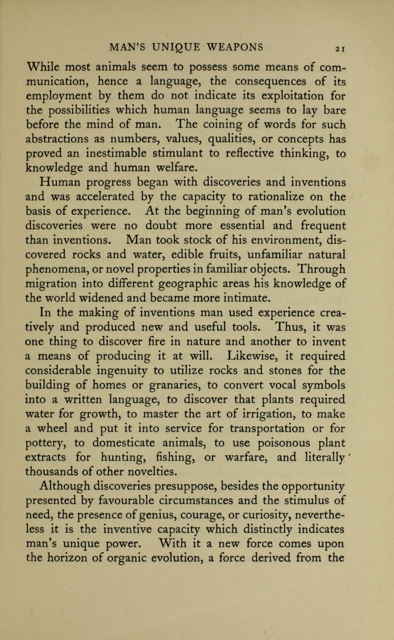 While most animals seem to possess some means of com munication, hence a language, the consequences of its employment by them do not indicate its exploitation for the possibilities which human language seems to lay bare before the mind of man. The coining of words for such abstractions as numbers, values, qualities, or concepts has proved an inestimable stimulant to reflective thinking, to knowledge and human welfare. Human progress began with discoveries and inventions and was accelerated by the capacity to rationalize on the basis of experience. At the beginning of man's evolution discoveries were no doubt more essential and frequent than inventions. Man took stock of his environment, dis covered rocks and water, edible fruits, unfamiliar natural phenomena, or novel properties in familiar objects. Through migration into different geographic areas his knowledge of the world widened and became more intimate. In the making of inventions man used experience crea tively and produced new and useful tools. Thus, it was one thing to discover fire in nature and another to invent a means of producing it at will. Likewise, it required considerable ingenuity to utilize rocks and stones for the building of homes or granaries, to convert vocal symbols into a written language, to discover that plants required water for growth, to master the art of irrigation, to make a wheel and put it into service for transportation or for pottery, to domesticate animals, to use poisonous plant extracts for hunting, fishing, or warfare, and literally * thousands of other novelties. Although discoveries presuppose, besides the opportunity presented by favourable circumstances and the stimulus of need, the presence of genius, courage, or curiosity, neverthe less it is the inventive capacity which distinctly indicates man's unique power. With it a new force comes upon the horizon of organic evolution, a force derived from the