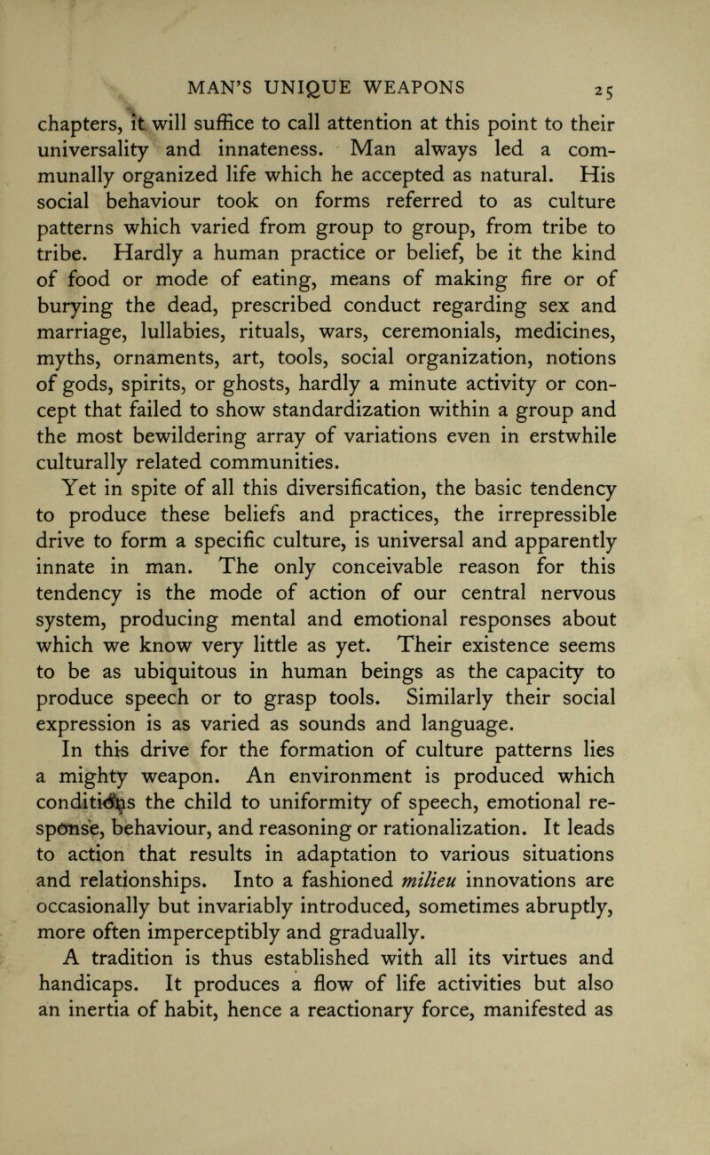 chapters, it will suffice to call attention at this point to their universality and innateness. Man always led a com munally organized life which he accepted as natural. His social behaviour took on forms referred to as culture patterns which varied from group to group, from tribe to tribe. Hardly a human practice or belief, be it the kind of food or mode of eating, means of making fire or of burying the dead, prescribed conduct regarding sex and marriage, lullabies, rituals, wars, ceremonials, medicines, myths, ornaments, art, tools, social organization, notions of gods, spirits, or ghosts, hardly a minute activity or con cept that failed to show standardization within a group and the most bewildering array of variations even in erstwhile culturally related communities. Yet in spite of all this diversification, the basic tendency to produce these beliefs and practices, the irrepressible drive to form a specific culture, is universal and apparently innate in man. The only conceivable reason for this tendency is the mode of action of our central nervous system, producing mental and emotional responses about which we know very little as yet. Their existence seems to be as ubiquitous in human beings as the capacity to produce speech or to grasp tools. Similarly their social expression is as varied as sounds and language. In this drive for the formation of culture patterns lies a mighty weapon. An environment is produced which conditi<Sçis the child to uniformity of speech, emotional re sponse, behaviour, and reasoning or rationalization. It leads to action that results in adaptation to various situations and relationships. Into a fashioned milieu innovations are occasionally but invariably introduced, sometimes abruptly, more often imperceptibly and gradually. A tradition is thus established with all its virtues and handicaps. It produces a flow of life activities but also an inertia of habit, hence a reactionary force, manifested as