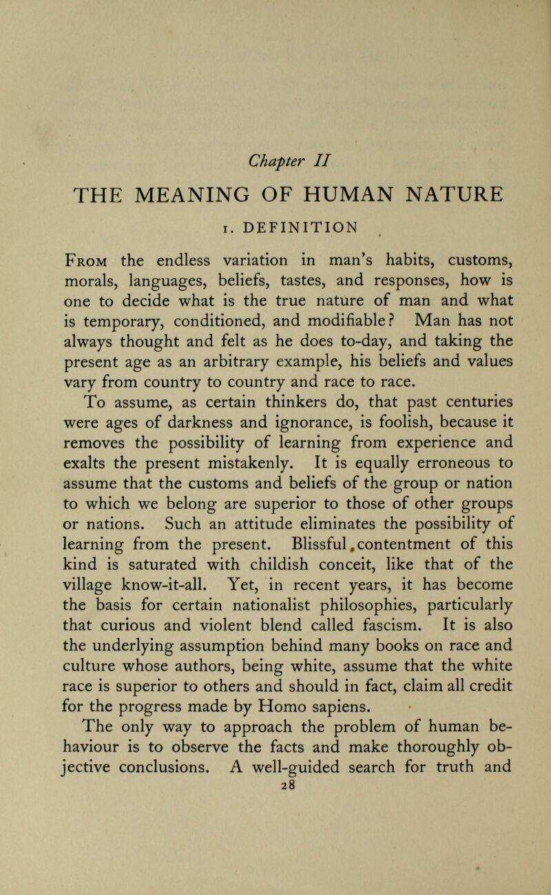 Chapter II THE MEANING OF HUMAN NATURE i. definition From the endless variation in man's habits, customs, morals, languages, beliefs, tastes, and responses, how is one to decide what is the true nature of man and what is temporary, conditioned, and modifiable? Man has not always thought and felt as he does to-day, and taking the present age as an arbitrary example, his beliefs and values vary from country to country and race to race. To assume, as certain thinkers do, that past centuries were ages of darkness and ignorance, is foolish, because it removes the possibility of learning from experience and exalts the present mistakenly. It is equally erroneous to assume that the customs and beliefs of the group or nation to which we belong are superior to those of other groups or nations. Such an attitude eliminates the possibility of learning from the present. Blissful # contentment of this kind is saturated with childish conceit, like that of the village know-it-all. Yet, in recent years, it has become the basis for certain nationalist philosophies, particularly that curious and violent blend called fascism. It is also the underlying assumption behind many books on race and culture whose authors, being white, assume that the white race is superior to others and should in fact, claim all credit for the progress made by Homo sapiens. The only way to approach the problem of human be haviour is to observe the facts and make thoroughly ob jective conclusions. A well-guided search for truth and 28