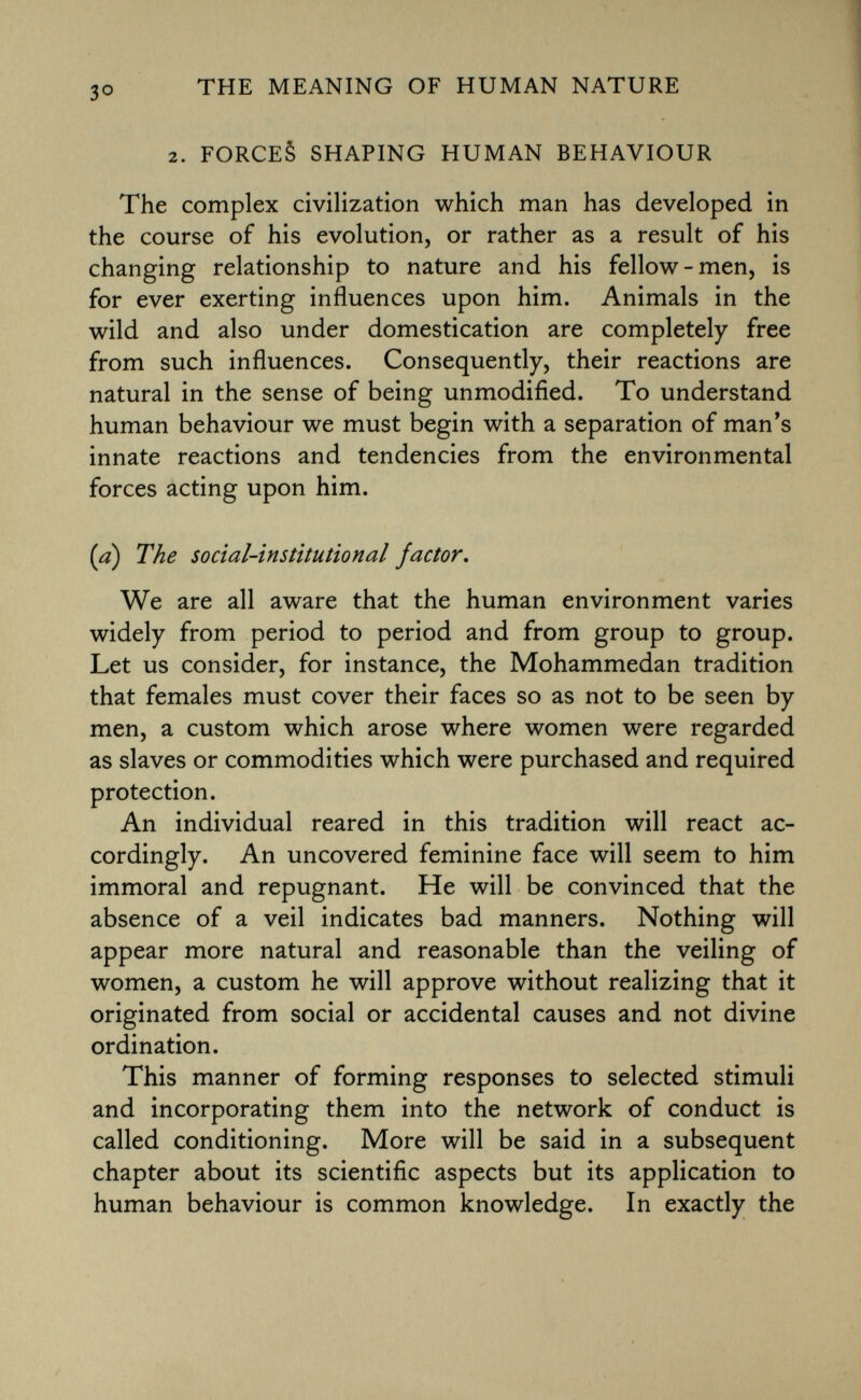 2. forces shaping human behaviour The complex civilization which man has developed in the course of his evolution, or rather as a result of his changing relationship to nature and his fellow-men, is for ever exerting influences upon him. Animals in the wild and also under domestication are completely free from such influences. Consequently, their reactions are natural in the sense of being unmodified. To understand human behaviour we must begin with a separation of man's innate reactions and tendencies from the environmental forces acting upon him. (a) The social-institutional factor. We are all aware that the human environment varies widely from period to period and from group to group. Let us consider, for instance, the Mohammedan tradition that females must cover their faces so as not to be seen by men, a custom which arose where women were regarded as slaves or commodities which were purchased and required protection. An individual reared in this tradition will react ac cordingly. An uncovered feminine face will seem to him immoral and repugnant. He will be convinced that the absence of a veil indicates bad manners. Nothing will appear more natural and reasonable than the veiling of women, a custom he will approve without realizing that it originated from social or accidental causes and not divine ordination. This manner of forming responses to selected stimuli and incorporating them into the network of conduct is called conditioning. More will be said in a subsequent chapter about its scientific aspects but its application to human behaviour is common knowledge. In exactly the