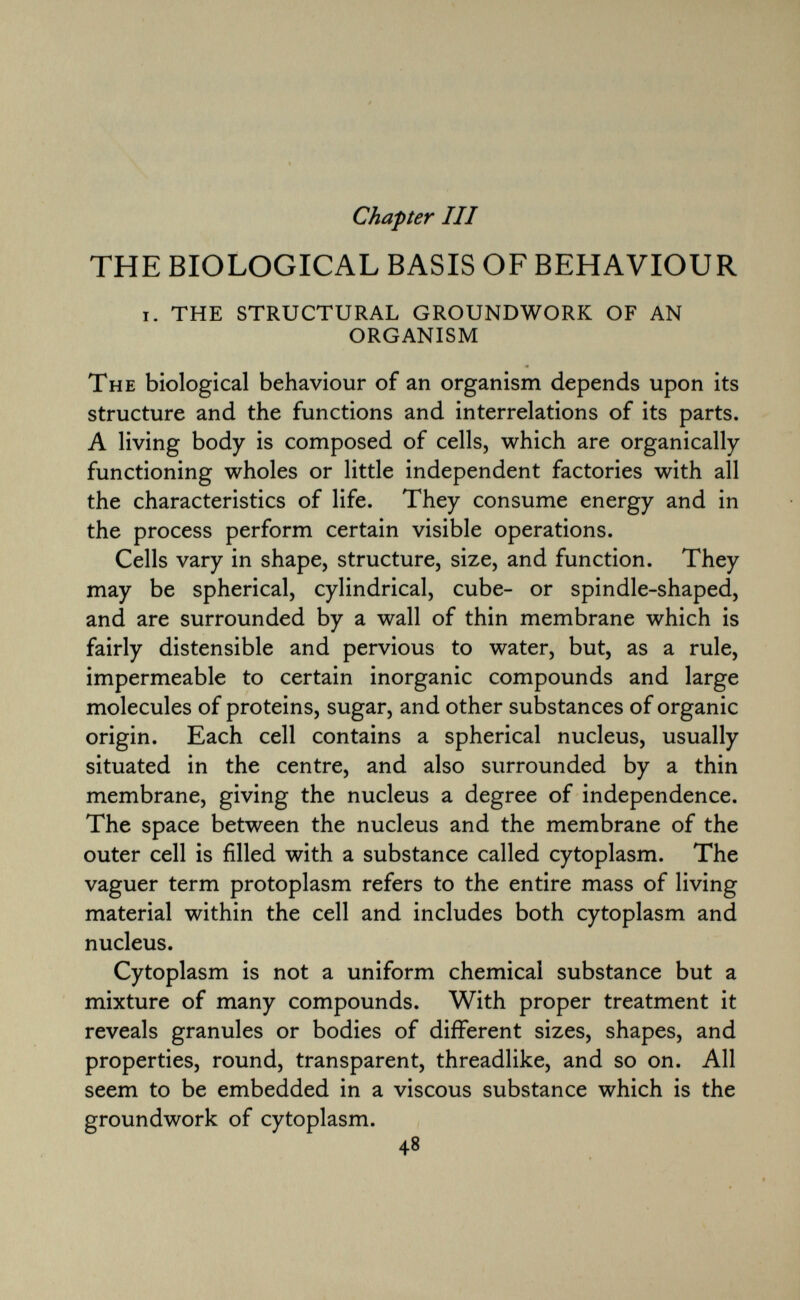 Chapter III THE BIOLOGICAL BASIS OF BEHAVIOUR i. the structural groundwork of an organism The biological behaviour of an organism depends upon its structure and the functions and interrelations of its parts. A living body is composed of cells, which are organically functioning wholes or little independent factories with all the characteristics of life. They consume energy and in the process perform certain visible operations. Cells vary in shape, structure, size, and function. They may be spherical, cylindrical, cube- or spindle-shaped, and are surrounded by a wall of thin membrane which is fairly distensible and pervious to water, but, as a rule, impermeable to certain inorganic compounds and large molecules of proteins, sugar, and other substances of organic origin. Each cell contains a spherical nucleus, usually situated in the centre, and also surrounded by a thin membrane, giving the nucleus a degree of independence. The space between the nucleus and the membrane of the outer cell is filled with a substance called cytoplasm. The vaguer term protoplasm refers to the entire mass of living material within the cell and includes both cytoplasm and nucleus. Cytoplasm is not a uniform chemical substance but a mixture of many compounds. With proper treatment it reveals granules or bodies of different sizes, shapes, and properties, round, transparent, threadlike, and so on. All seem to be embedded in a viscous substance which is the groundwork of cytoplasm.