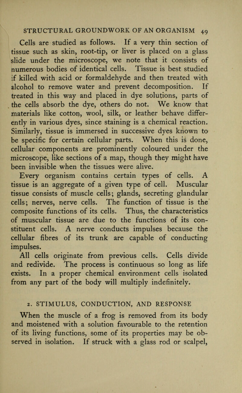 Cells are studied as follows. If a very thin section of tissue such as skin, root-tip, or liver is placed on a glass slide under the microscope, we note that it consists of numerous bodies of identical cells. Tissue is best studied if killed with acid or formaldehyde and then treated with alcohol to remove water and prevent decomposition. If treated in this way and placed in dye solutions, parts of the cells absorb the dye, others do not. We know that materials like cotton, wool, silk, or leather behave differ ently in various dyes, since staining is a chemical reaction. Similarly, tissue is immersed in successive dyes known to be specific for certain cellular parts. When this is done, cellular components are prominently coloured under the microscope, like sections of a map, though they might have been invisible when the tissues were alive. Every organism contains certain types of cells. A tissue is an aggregate of a given type of cell. Muscular tissue consists of muscle cells; glands, secreting glandular cells; nerves, nerve cells. The function of tissue is the composite functions of its cells. Thus, the characteristics of muscular tissue are due to the functions of its con stituent cells. A nerve conducts impulses because the cellular fibres of its trunk are capable of conducting impulses. All cells originate from previous cells. Cells divide and redivide. The process is continuous so long as life exists. In a proper chemical environment cells isolated from any part of the body will multiply indefinitely. 2. stimulus, conduction, and response When the muscle of a frog is removed from its body and moistened with a solution favourable to the retention of its living functions, some of its properties may be ob served in isolation. If struck with a glass rod or scalpel,