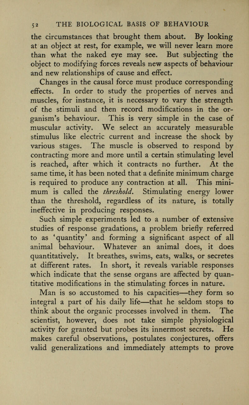 the circumstances that brought them about. By looking at an object at rest, for example, we will never learn more than what the naked eye may see. But subjecting the object to modifying forces reveals new aspects of behaviour and new relationships of cause and effect. Changes in the causal force must produce corresponding effects. In order to study the properties of nerves and muscles, for instance, it is necessary to vary the strength of the stimuli and then record modifications in the or ganism's behaviour. This is very simple in the case of muscular activity. We select an accurately measurable stimulus like electric current and increase the shock by various stages. The muscle is observed to respond by contracting more and more until a certain stimulating level is reached, after which it contracts no further. At the same time, it has been noted that a definite minimum charge is required to produce any contraction at all. This mini mum is called the threshold. Stimulating energy lower than the threshold, regardless of its nature, is totally ineffective in producing responses. Such simple experiments led to a number of extensive studies of response gradations, a problem briefly referred to as 'quantity' and forming a significant aspect of all animal behaviour. Whatever an animal does, it does quantitatively. It breathes, swims, eats, walks, or secretes at different rates. In short, it reveals variable responses which indicate that the sense organs are affected by quan titative modifications in the stimulating forces in nature. Man is so accustomed to his capacities—they form so integral a part of his daily life—that he seldom stops to think about the organic processes involved in them. The scientist, however, does not take simple physiological activity for granted but probes its innermost secrets. He makes careful observations, postulates conjectures, offers valid generalizations and immediately attempts to prove