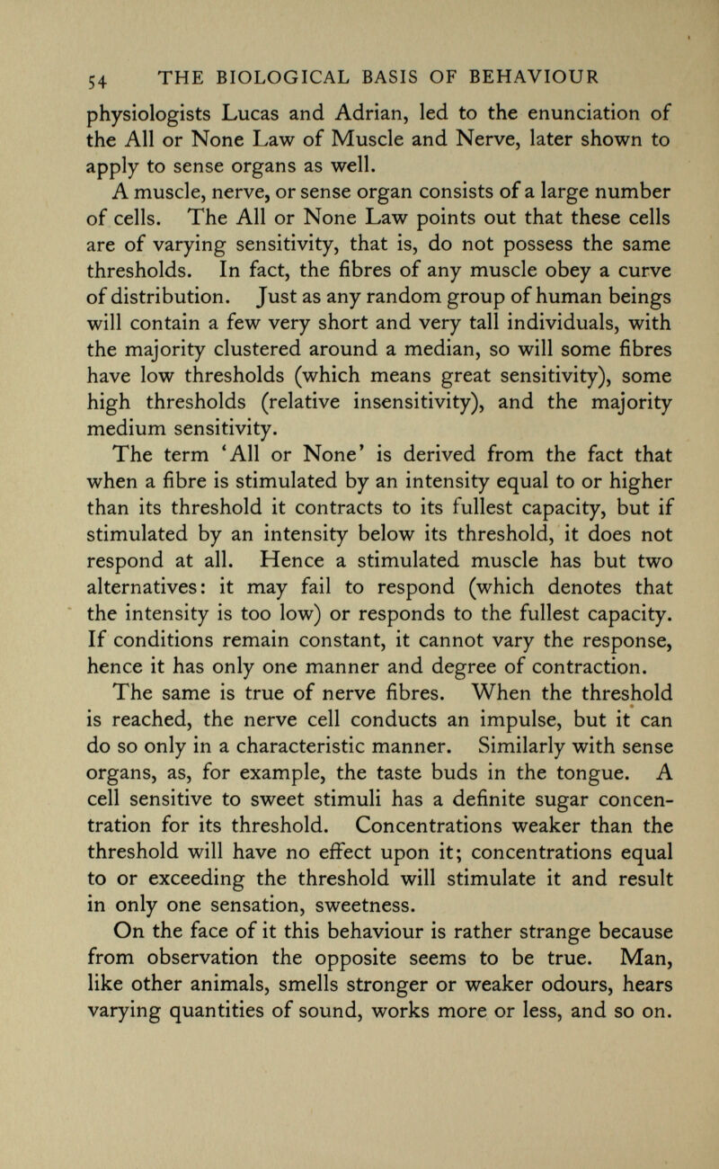 physiologists Lucas and Adrian, led to the enunciation of the All or None Law of Muscle and Nerve, later shown to apply to sense organs as well. A muscle, nerve, or sense organ consists of a large number of cells. The All or None Law points out that these cells are of varying sensitivity, that is, do not possess the same thresholds. In fact, the fibres of any muscle obey a curve of distribution. Just as any random group of human beings will contain a few very short and very tall individuals, with the majority clustered around a median, so will some fibres have low thresholds (which means great sensitivity), some high thresholds (relative insensitivity), and the majority medium sensitivity. The term 'All or None' is derived from the fact that when a fibre is stimulated by an intensity equal to or higher than its threshold it contracts to its fullest capacity, but if stimulated by an intensity below its threshold, it does not respond at all. Hence a stimulated muscle has but two alternatives: it may fail to respond (which denotes that the intensity is too low) or responds to the fullest capacity. If conditions remain constant, it cannot vary the response, hence it has only one manner and degree of contraction. The same is true of nerve fibres. When the threshold • is reached, the nerve cell conducts an impulse, but it can do so only in a characteristic manner. Similarly with sense organs, as, for example, the taste buds in the tongue. A cell sensitive to sweet stimuli has a definite sugar concen tration for its threshold. Concentrations weaker than the threshold will have no effect upon it; concentrations equal to or exceeding the threshold will stimulate it and result in only one sensation, sweetness. On the face of it this behaviour is rather strange because from observation the opposite seems to be true. Man, like other animals, smells stronger or weaker odours, hears varying quantities of sound, works more or less, and so on.