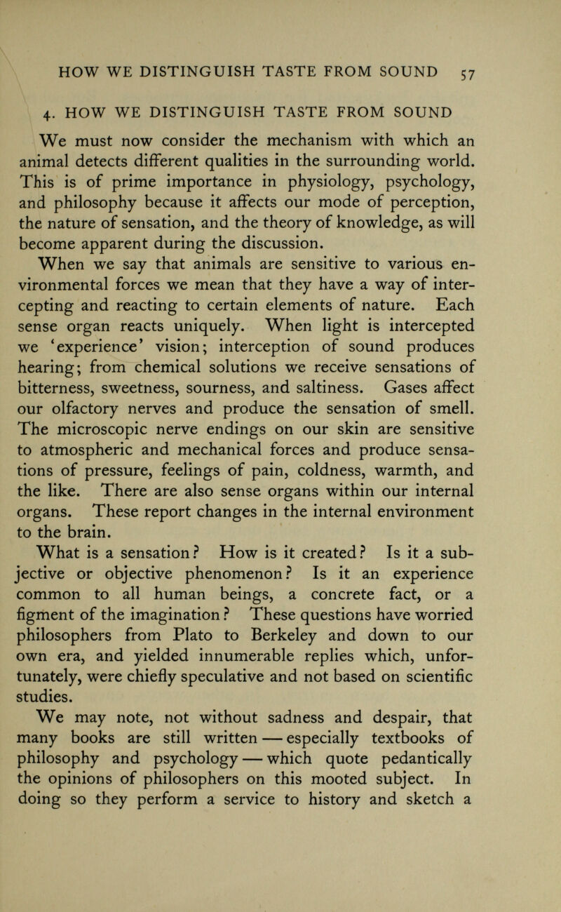 4. how we distinguish taste from sound We must now consider the mechanism with which an animal detects different qualities in the surrounding world. This is of prime importance in physiology, psychology, and philosophy because it affects our mode of perception, the nature of sensation, and the theory of knowledge, as will become apparent during the discussion. When we say that animals are sensitive to various en vironmental forces we mean that they have a way of inter cepting and reacting to certain elements of nature. Each sense organ reacts uniquely. When light is intercepted we 'experience' vision; interception of sound produces hearing; from chemical solutions we receive sensations of bitterness, sweetness, sourness, and saltiness. Gases affect our olfactory nerves and produce the sensation of smell. The microscopic nerve endings on our skin are sensitive to atmospheric and mechanical forces and produce sensa tions of pressure, feelings of pain, coldness, warmth, and the like. There are also sense organs within our internal organs. These report changes in the internal environment to the brain. What is a sensation? How is it created? Is it a sub jective or objective phenomenon? Is it an experience common to all human beings, a concrete fact, or a figment of the imagination ? These questions have worried philosophers from Plato to Berkeley and down to our own era, and yielded innumerable replies which, unfor tunately, were chiefly speculative and not based on scientific studies. We may note, not without sadness and despair, that many books are still written — especially textbooks of philosophy and psychology — which quote pedantically the opinions of philosophers on this mooted subject. In doing so they perform a service to history and sketch a