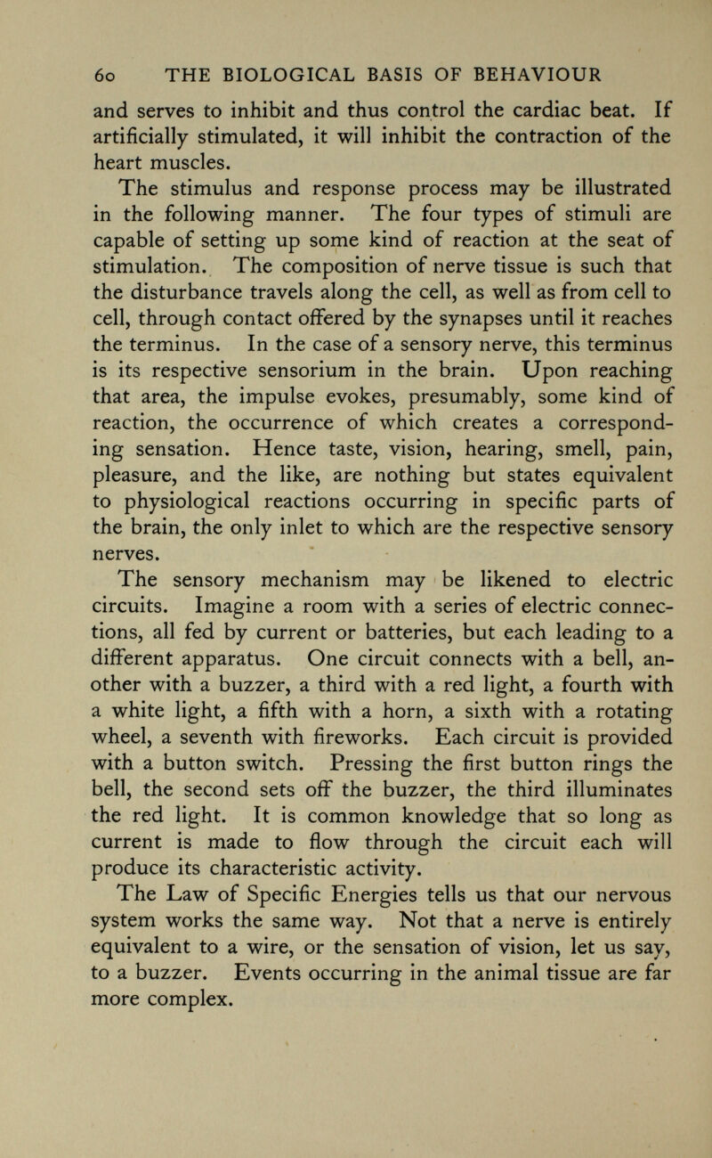 and serves to inhibit and thus control the cardiac beat. If artificially stimulated, it will inhibit the contraction of the heart muscles. The stimulus and response process may be illustrated in the following manner. The four types of stimuli are capable of setting up some kind of reaction at the seat of stimulation. The composition of nerve tissue is such that the disturbance travels along the cell, as well as from cell to cell, through contact offered by the synapses until it reaches the terminus. In the case of a sensory nerve, this terminus is its respective sensorium in the brain. Upon reaching that area, the impulse evokes, presumably, some kind of reaction, the occurrence of which creates a correspond ing sensation. Hence taste, vision, hearing, smell, pain, pleasure, and the like, are nothing but states equivalent to physiological reactions occurring in specific parts of the brain, the only inlet to which are the respective sensory nerves. The sensory mechanism may be likened to electric circuits. Imagine a room with a series of electric connec tions, all fed by current or batteries, but each leading to a different apparatus. One circuit connects with a bell, an other with a buzzer, a third with a red light, a fourth with a white light, a fifth with a horn, a sixth with a rotating wheel, a seventh with fireworks. Each circuit is provided with a button switch. Pressing the first button rings the bell, the second sets off the buzzer, the third illuminates the red light. It is common knowledge that so long as current is made to flow through the circuit each will produce its characteristic activity. The Law of Specific Energies tells us that our nervous system works the same way. Not that a nerve is entirely equivalent to a wire, or the sensation of vision, let us say, to a buzzer. Events occurring in the animal tissue are far more complex.