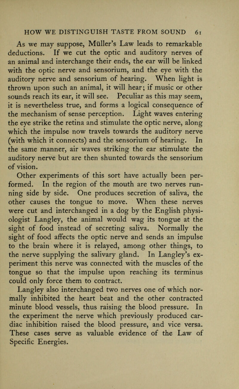 As we may suppose, Müllems Law leads to remarkable deductions. If we cut the optic and auditory nerves of an animal and interchange their ends, the ear will be linked with the optic nerve and sensorium, and the eye with the auditory nerve and sensorium of hearing. When light is thrown upon such an animal, it will hear; if music or other sounds reach its ear, it will see. Peculiar as this may seem, it is nevertheless true, and forms a logical consequence of the mechanism of sense perception. Light waves entering the eye strike the retina and stimulate the optic nerve, along which the impulse now travels towards the auditory nerve (with which it connects) and the sensorium of hearing. In the same manner, air waves striking the ear stimulate the auditory nerve but are then shunted towards the sensorium of vision. Other experiments of this sort have actually been per formed. In the region of the mouth are two nerves run ning side by side. One produces secretion of saliva, the other causes the tongue to move. When these nerves were cut and interchanged in a dog by the English physi ologist Langley, the animal would wag its tongue at the sight of food instead of secreting saliva. Normally the sight of food affects the optic nerve and sends an impulse to the brain where it is relayed, among other things, to the nerve supplying the salivary gland. In Langley's ex periment this nerve was connected with the muscles of the tongue so that the impulse upon reaching its terminus could only force them to contract. Langley also interchanged two nerves one of which nor mally inhibited the heart beat and the other contracted minute blood vessels, thus raising the blood pressure. In the experiment the nerve which previously produced car diac inhibition raised the blood pressure, and vice versa. These cases serve as valuable evidence of the Law of Specific Energies.