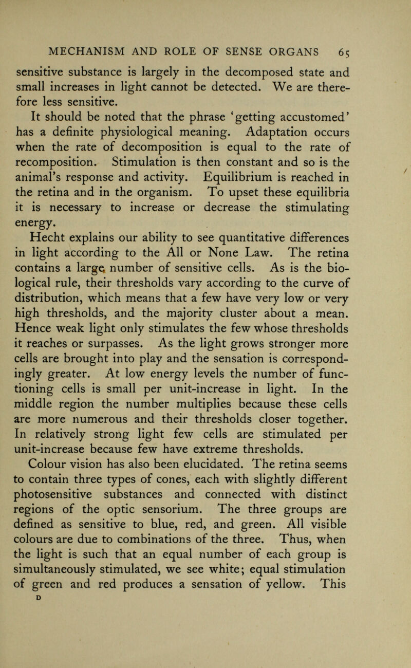 sensitive substance is largely in the decomposed state and small increases in light cannot be detected. We are there fore less sensitive. It should be noted that the phrase 'getting accustomed' has a definite physiological meaning. Adaptation occurs when the rate of decomposition is equal to the rate of recomposition. Stimulation is then constant and so is the animal's response and activity. Equilibrium is reached in the retina and in the organism. To upset these equilibria it is necessary to increase or decrease the stimulating energy. Hecht explains our ability to see quantitative differences in light according to the All or None Law. The retina contains a large number of sensitive cells. As is the bio logical rule, their thresholds vary according to the curve of distribution, which means that a few have very low or very high thresholds, and the majority cluster about a mean. Hence weak light only stimulates the few whose thresholds it reaches or surpasses. As the light grows stronger more cells are brought into play and the sensation is correspond- ingly greater. At low energy levels the number of func tioning cells is small per unit-increase in light. In the middle region the number multiplies because these cells are more numerous and their thresholds closer together. In relatively strong light few cells are stimulated per unit-increase because few have extreme thresholds. Colour vision has also been elucidated. The retina seems to contain three types of cones, each with slightly different photosensitive substances and connected with distinct regions of the optic sensorium. The three groups are defined as sensitive to blue, red, and green. All visible colours are due to combinations of the three. Thus, when the light is such that an equal number of each group is simultaneously stimulated, we see white; equal stimulation of green and red produces a sensation of yellow. This D