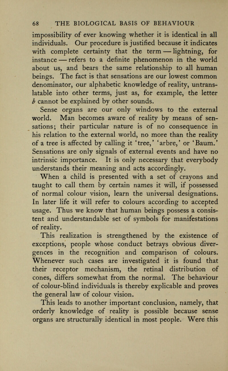 impossibility of ever knowing whether it is identical in all individuals. Our procedure is justified because it indicates with complete certainty that the term — lightning, for instance — refers to a definite phenomenon in the world about us, and bears the same relationship to all human beings. The fact is that sensations are our lowest common denominator, our alphabetic knowledge of reality, untrans latable into other terms, just as, for example, the letter b cannot be explained by other sounds. Sense organs are our only windows to the external world. Man becomes aware of reality by means of sen sations; their particular nature is of no consequence in his relation to the external world, no more than the reality of a tree is affected by calling it 'tree,' 'arbre,' or 'Baum.' Sensations are only signals of external events and have no intrinsic importance. It is only necessary that everybody understands their meaning and acts accordingly. When a child is presented with a set of crayons and taught to call them by certain names it will, if possessed of normal colour vision, learn the universal designations. In later life it will refer to colours according to accepted usage. Thus we know that human beings possess a consis tent and understandable set of symbols for manifestations of reality. This realization is strengthened by the existence of exceptions, people whose conduct betrays obvious diver gences in the recognition and comparison of colours. Whenever such cases are investigated it is found that their receptor mechanism, the retinal distribution of cones, differs somewhat from the normal. The behaviour of colour-blind individuals is thereby explicable and proves the general law of colour vision. This leads to another important conclusion, namely, that orderly knowledge of reality is possible because sense organs are structurally identical in most people. Were this