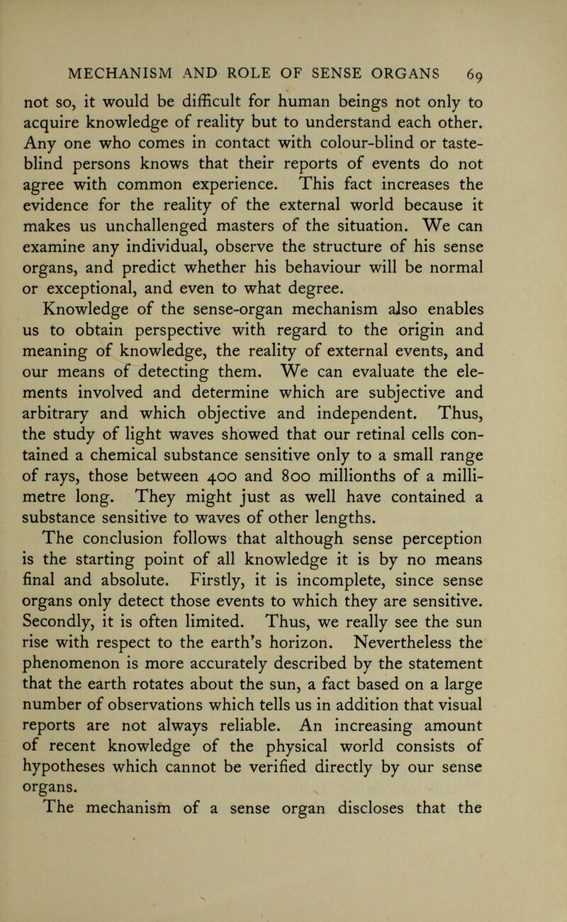 not so, it would be difficult for human beings not only to acquire knowledge of reality but to understand each other. Any one who comes in contact with colour-blind or taste- blind persons knows that their reports of events do not agree with common experience. This fact increases the evidence for the reality of the external world because it makes us unchallenged masters of the situation. We can examine any individual, observe the structure of his sense organs, and predict whether his behaviour will be normal or exceptional, and even to what degree. Knowledge of the sense-organ mechanism also enables us to obtain perspective with regard to the origin and meaning of knowledge, the reality of external events, and our means of detecting them. We can evaluate the ele ments involved and determine which are subjective and arbitrary and which objective and independent. Thus, the study of light waves showed that our retinal cells con tained a chemical substance sensitive only to a small range of rays, those between 400 and 800 millionths of a milli metre long. They might just as well have contained a substance sensitive to waves of other lengths. The conclusion follows that although sense perception is the starting point of all knowledge it is by no means final and absolute. Firstly, it is incomplete, since sense organs only detect those events to which they are sensitive. Secondly, it is often limited. Thus, we really see the sun rise with respect to the earth's horizon. Nevertheless the phenomenon is more accurately described by the statement that the earth rotates about the sun, a fact based on a large number of observations which tells us in addition that visual reports are not always reliable. An increasing amount of recent knowledge of the physical world consists of hypotheses which cannot be verified directly by our sense organs. The mechanism of a sense organ discloses that the