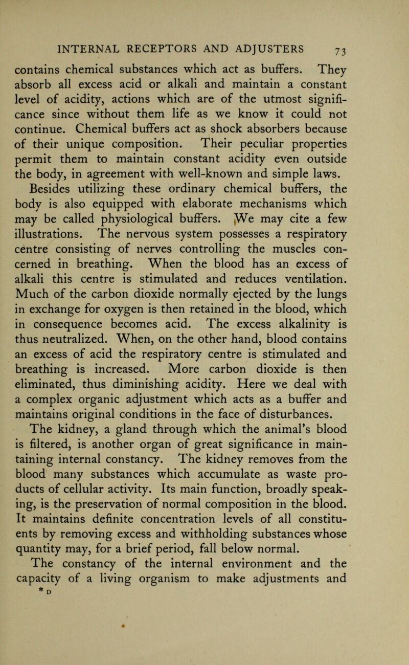 contains chemical substances which act as buffers. They absorb all excess acid or alkali and maintain a constant level of acidity, actions which are of the utmost signifi cance since without them life as we know it could not continue. Chemical buffers act as shock absorbers because of their unique composition. Their peculiar properties permit them to maintain constant acidity even outside the body, in agreement with well-known and simple laws. Besides utilizing these ordinary chemical buffers, the body is also equipped with elaborate mechanisms which may be called physiological buffers. We may cite a few illustrations. The nervous system possesses a respiratory centre consisting of nerves controlling the muscles con cerned in breathing. When the blood has an excess of alkali this centre is stimulated and reduces ventilation. Much of the carbon dioxide normally ejected by the lungs in exchange for oxygen is then retained in the blood, which in consequence becomes acid. The excess alkalinity is thus neutralized. When, on the other hand, blood contains an excess of acid the respiratory centre is stimulated and breathing is increased. More carbon dioxide is then eliminated, thus diminishing acidity. Here we deal with a complex organic adjustment which acts as a buffer and maintains original conditions in the face of disturbances. The kidney, a gland through which the animal's blood is filtered, is another organ of great significance in main taining internal constancy. The kidney removes from the blood many substances which accumulate as waste pro ducts of cellular activity. Its main function, broadly speak ing, is the preservation of normal composition in the blood. It maintains definite concentration levels of all constitu ents by removing excess and withholding substances whose quantity may, for a brief period, fall below normal. The constancy of the internal environment and the capacity of a living organism to make adjustments and