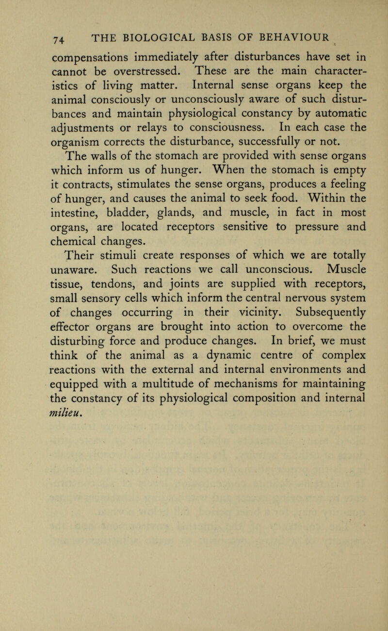 compensations immediately after disturbances have set in cannot be overstressed. These are the main character istics of living matter. Internal sense organs keep the animal consciously or unconsciously aware of such distur bances and maintain physiological constancy by automatic adjustments or relays to consciousness. In each case the organism corrects the disturbance, successfully or not. The walls of the stomach are provided with sense organs which inform us of hunger. When the stomach is empty it contracts, stimulates the sense organs, produces a feeling of hunger, and causes the animal to seek food. Within the intestine, bladder, glands, and muscle, in fact in most organs, are located receptors sensitive to pressure and chemical changes. Their stimuli create responses of which we are totally unaware. Such reactions we call unconscious. Muscle tissue, tendons, and joints are supplied with receptors, small sensory cells which inform the central nervous system of changes occurring in their vicinity. Subsequently effector organs are brought into action to overcome the disturbing force and produce changes. In brief, we must think of the animal as a dynamic centre of complex reactions with the external and internal environments and equipped with a multitude of mechanisms for maintaining the constancy of its physiological composition and internal milieu.