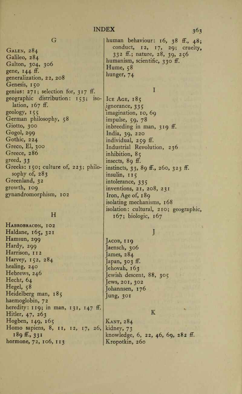 G Galen, 284 Galileo, 284 Galton, 304, 306 gene, 144 ff. generalization, 22, 208 Genesis, 150 genius: 271; selection for, 317 ff. geographic distribution: 153; iso lation, 167 ff. geology, 155 German philosophy, 58 Giotto, 300 Gogol, 299 Gothic, 224 Greco, El, 300 Greece, 286 greed, 33 Greeks: 150; culture of, 223; philo sophy of, 283 Greenland, 32 growth, 109 gynandromorphism, 1 o 2 H Habrobracon, 102 Haldane, 165, 321 Hamsun, 299 Hardy, 299 Harrison, 112 Harvey, 152, 284 healing, 240 Hebrews, 246 Hecht, 64 Hegel, 58 Heidelberg man, 185 haemoglobin, 72 heredity: 119; in man, 131, 147 ff. Hitler, 47, 263 Hogben, 149, 165 Homo sapiens, 8, 11, 12, 17, 26, 189 ff, 331 hormone, 72, 106, 113 human behaviour: 16, 38 ff, 48; conduct, 12, 17, 29; cruelty, 332 ff; nature, 28, 39, 256 humanism, scientific, 330 ff. Hume, 58 hunger, 74 I Ice Age, 185 ignorance, 335 imagination, 10, 69 impulse, 59, 78 inbreeding in man, 319 ff. India, 39, 220 individual, 259 ff. Industrial Revolution, 236 inhibition, 85 insects, 89 ff. instincts, 33, 89 ff, 260, 323 ff. insulin, 115 intolerance, 335 inventions, 21, 208, 231 Iron, Age of, 189 isolating mechanisms, 168 isolation: cultural, 210; geographic, 167; biologic, 167 J Jacob, 119 Jaensch, 306 James, 284 Japan, 303 ff. Jehovah, 163 Jewish descent, 88, 305 Jews, 201, 302 Johannsen, 176 Jung, 301 K Kant, 284 kidney, 73 knowledge, 6, 22, 46, 69, 282 ff. Kropotkin, 260