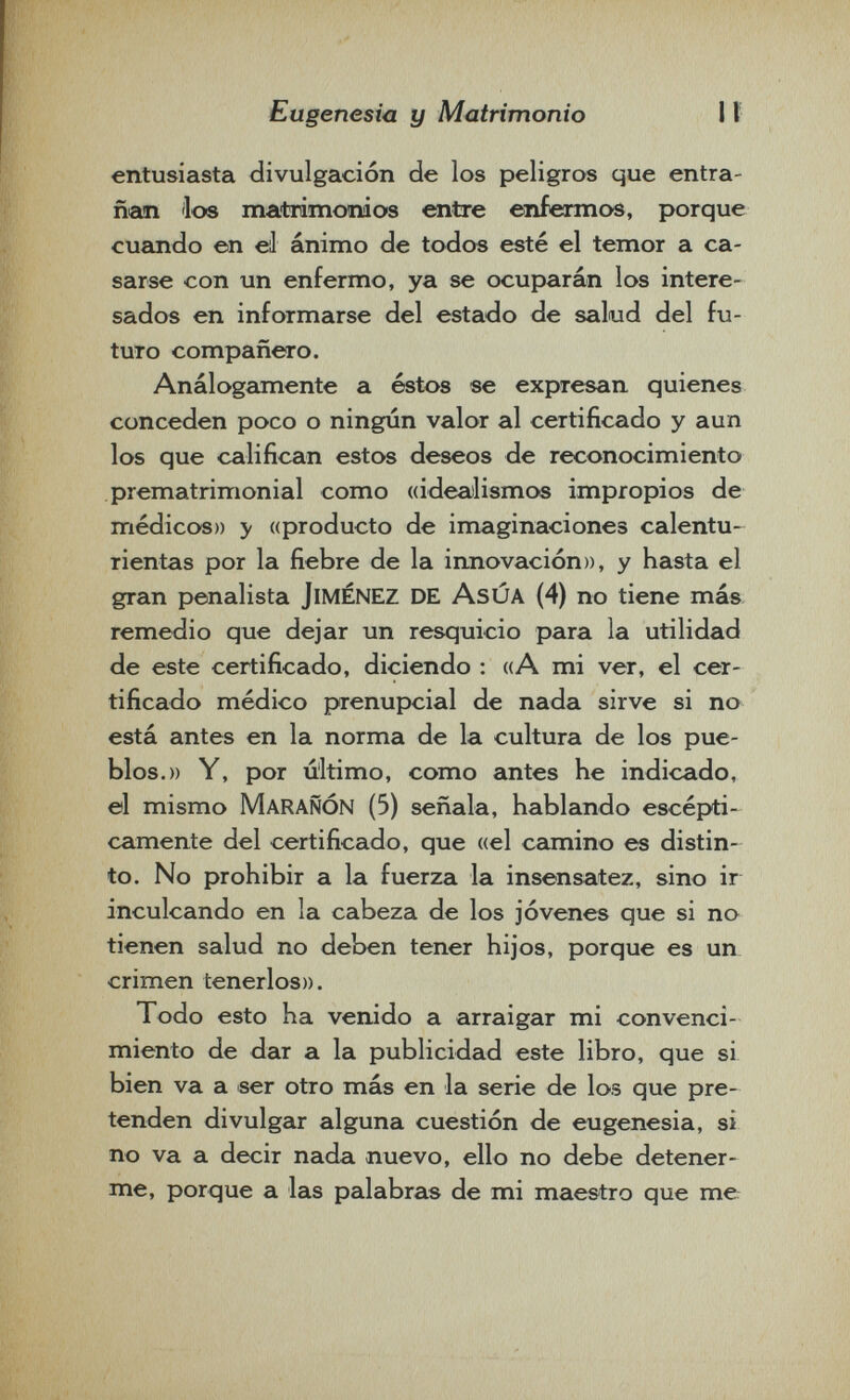 Eugenesia y Matrimonio \ì entusiasta divulgación de los peligros que entra¬ ñan 'los matrimonios entre enfermos, porque cuando en eil ánimo de todos esté el temor a ca¬ sarse con un enfermo, ya se ocuparán los intere¬ sados en informarse del estado de salud del fu¬ turo compañero. Análogcimente a éstos se expresan quienes conceden poco o ningún valor al certificado y aun los que califican estos deseos de reconocimiento prematrimonial como «idealismos impropios de médicos» y «producto de imaginaciones calentu¬ rientas por la fiebre de la innovación», y hasta el gran penalista jiménez de AsÚA (4) no tiene más remedio que dejar un resquicio para la utilidad de este certificado, diciendo : ((A mi ver, el cer¬ tificado médico prenupcial de nada sirve si no está antes en la norma de la cultura de los pue¬ blos.» Y, por último, como antes he indicado, el mismo MaraÑÓN (5) señala, hablando escépti- camente del certificado, que «el camino es distin¬ to. No prohibir a la fuerza la insensatez, sino ir inculcando en la cabeza de los jóvenes que si no tienen salud no deben tener hijos, porque es un crimen tenerlos». Todo esto ha venido a arraigar mi convenci¬ miento de dar a la publicidad este libro, que si bien va a ser otro más en la serie de los que pre¬ tenden divulgar alguna cuestión de eugenesia, si no va a decir nada nuevo, ello no debe detener¬ me, porque a las palabras de mi maestro que me