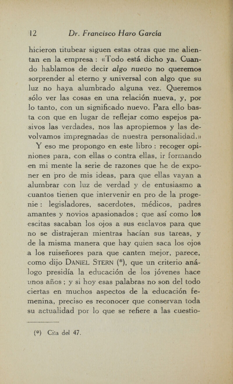 12 Dr. Francisco Haro Garda hicieron titubear siguen estas otras que me alien¬ tan en la empresa: «Todo está dicho ya. Cuan¬ do hablamos de decir algo nuevo no queremos sorprender al eterno y universal con algo que su luz no haya alumbrado alguna vez. Queremos sólo ver las cosas en una relación nueva, y, por lo tanto, con un significado nuevo. Para ello bas¬ ta con que en lugar de reflejar como espejos pa¬ sivos las verdades, nos las apropiemos y las de¬ volvamos impregnadas de nuestra personalidad.» Y eso me propongo en este libro : recoger opi¬ niones para, con ellas o contra ellas, ir formando en mi mente la serie de razones que he de expo¬ ner en pro de mis ideas, para que ellas vayan a alumbrar con luz de verdad y de entusiasmo a cuantos tienen que intervenir en pro de la proge¬ nie : legisladores, sacerdotes, médicos, padres amantes y novios apasionados ; que así como los escitas sacaban los ojos a sus esclavos para que no se distrajeran mientras hacían sus tareas, y de la misma manera que hay quien saca los ojos a los ruiseñores para que canten mejor, parece, como dijo Daniel Stern (*), que un criterio aná¬ logo presidía la educación de los jóvenes hace unos años ; y si hoy esas palabras no son del todo ciertas en muchos aspectos de la educación fe¬ menina, preciso es reconocer que conservan toda su actualidad por lo que se refiere a las cuestio- {*) Ciia del 47.