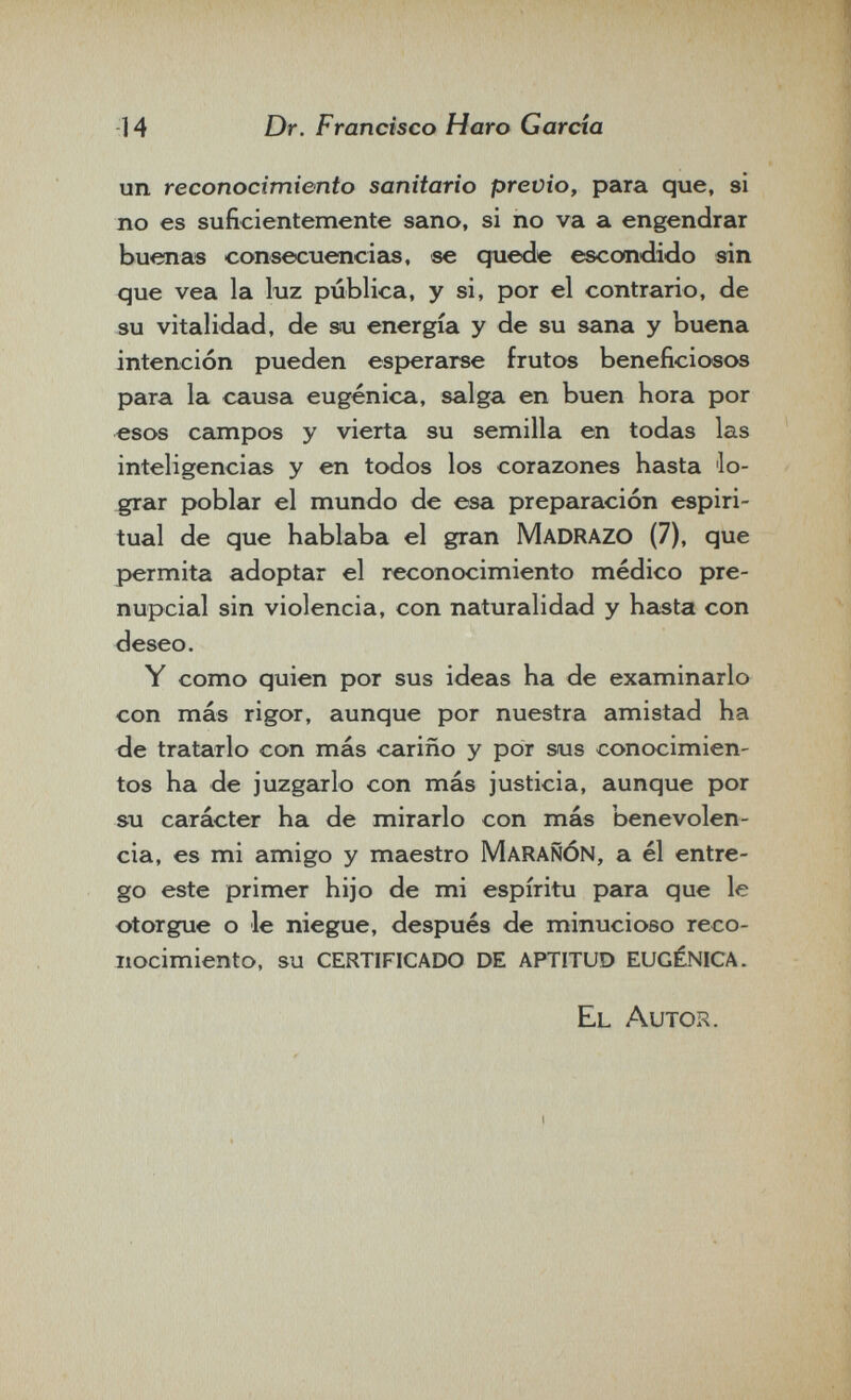 14 Dr. Francisco Haro Garcia un reconocimiento sanitario previo, para que, si no es suficientemente sano, si no va a engendrar buenas consecuencias, ее quede escondido sin que vea la luz pública, y si, por el contrario, de su vitalidad, de su energía y de su sana y buena intención pueden esperarse frutos beneficiosos para la causa eugènica, salga en buen hora por esos campos y vierta su semilla en todas las inteligencicis y en todos los corazones hasta lo¬ grar poblar el mundo de esa preparación espiri¬ tual de que hablaba el gran Madrazo (7), que permita adoptar el reconocimiento médico pre¬ nupcial sin violencia, con naturalidad y hcista con deseo. Y como quien por sus ideas ha de examinarlo con más rigor, aunque por nuestra amistad ha de tratarlo con más cariño y por sus conocimien¬ tos ha de juzgarlo con más justicia, aunque por su carácter ha de mirarlo con más benevolen¬ cia, es mi amigo y maestro MarañÓN, a él entre¬ go este primer hijo de mi espíritu para que le otorgue o le niegue, después de minucioso reco¬ nocimiento, su certificado de aptitud eugènica. El Autor.