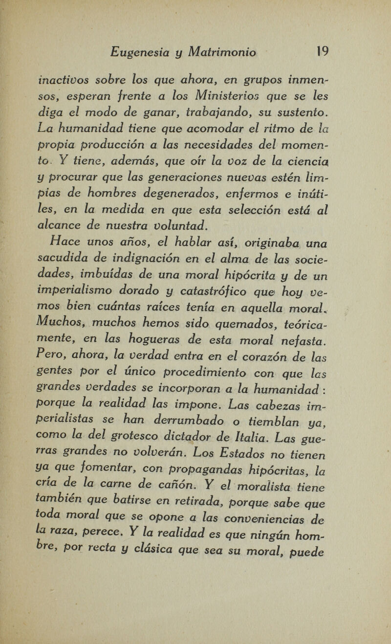 Eugenesia y Matrimonio 19 inactivos sobre los que ahora, en grupos inmen¬ sos, esperan frente a los Ministerios que se les diga el modo de ganar, trabajando, su sustento. La humanidad tiene que acomodar el ritmo de la propia producción a las necesidades del momen¬ to Y tiene, además, que oír la voz de la ciencia^ y procurar que las generaciones nuevas estén lim¬ pias de hombres degenerados, enfermos e inúti¬ les, en la medida en que esta selección está al alcance de nuestra voluntad. Hace unos años, el hablar asi, originaba una sacudida de indignación en el alma de las socie¬ dades, imbuidas de una moral hipócrita y de un imperialismo dorado y catastrófico que hoy ve¬ mos bien cuántas raices tenia en aquella moral. Muchos, muchos hemos sido quemados, teórica¬ mente, en las hogueras de esta moral nefasta. Pero, ahora, la Verdad entra en el corazón de las gentes por el único procedimiento con que las grandes verdades se incorporan a la humanidad : porque la realidad las impone. Las cabezas im¬ perialistas se han derrumbado o tiemblan ya, como la del grotesco dictador de Italia. Las gue¬ rras grandes no volverán. Los Estados no tienen ya que fomentar, con propagandas hipócritas, la cria de la carne de cañón. Y el moralista tiene también que batirse en retirada, porque sabe que toda moral que se opone a las conveniencias de la raza, perece. Y la realidad es que ningún hom¬ bre, por recta y clásica que sea su moral, puede