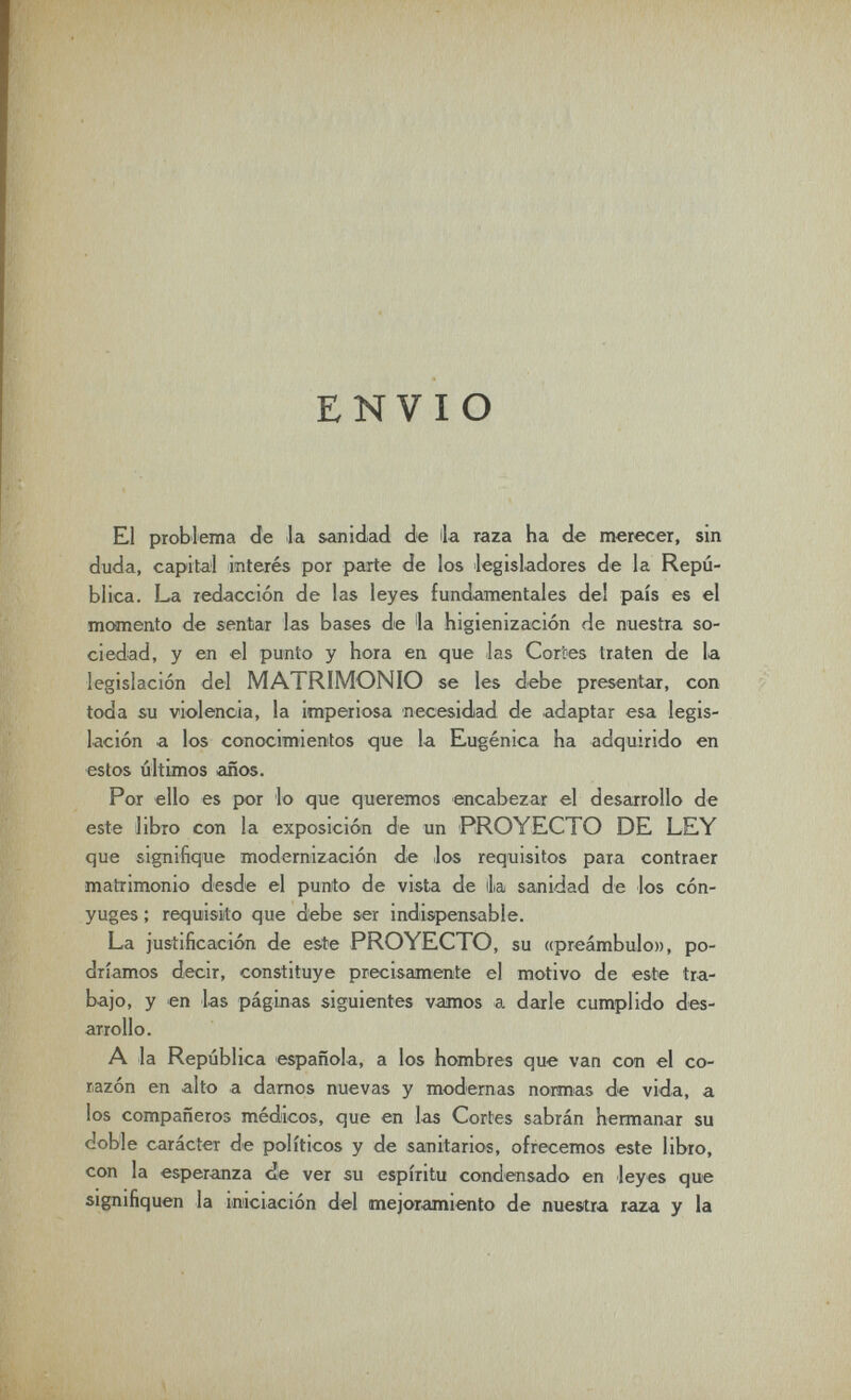 ENVIO El problema de la sanidad de ila raza ha de merecer, sin duda, capital interés por parte de los legisladores de la Repú¬ blica. La redacción de las leyes fundamentales del país es el momento de sentar las bases de la higienización de nuestra so¬ ciedad, y en el punto y hora en que -las Cor'oes traten de la legislación del MATRIMONIO se les debe presentar, con toda su violencia, la imperiosa necesidad de adaptar esa legis¬ lación a los conocimientos que la Eugènica ha adquirido en estos últimos años. Por ello es por lo que queremos encabezar el desarrollo de este libro con la exposición de un PROYECTO DE LEY que signifique modernización de los requisitos para contraer matrimonio desdie el punto de vista de la sanidad de los cón¬ yuges ; requisito que debe ser indispensable. La justificación de este PROYECTO, su «preámbulo», po¬ dríamos decir, constituye precisamente el motivo de este tra¬ bajo, y en las páginas siguientes vamos a darle cumplido des¬ arrollo. A la República española, a los hombres que van con el co¬ razón en alto a darnos nuevas y modernas normas de vida, a los compañeros médicos, que en las Cortes sabrán hermanar su doble carácter de políticos y de sanitarios, ofrecemos este libro, con la esperanza de ver su espíritu condensado en leyes que signifiquen la iniciación del mejoramiento de nuesitra raza y la